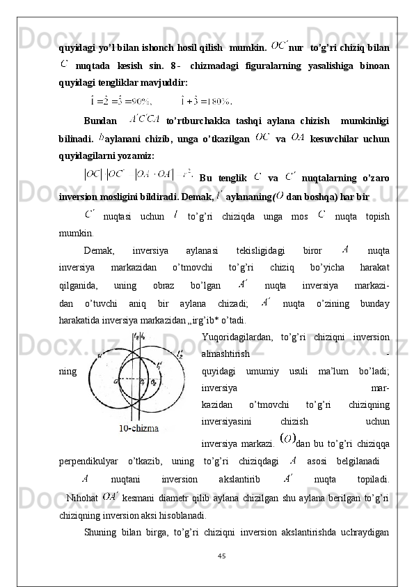 quyidagi yo’l bilan ishonch hosil qilish   mumkin.   nur   to’g’ri chiziq bilan
  nuqtada   kesish   sin.   8 -   chizmadagi   figuralarning   yasalishiga   binoan
quyidagi tengliklar mavjuddir:
Bundan       to’rtburchakka   tashqi   aylana   chizish     mumkinligi
bilinadi.   aylanani   c hizib,   unga   o’tkazilgan     va     kesuv c hilar   uchun
quyidagilarni yozamiz:
  Bu   tenglik     va     nuqtalarning   o ’ zaro
inversion   mosligini   bildiradi .  Demak,   aylananing (   dan boshqa) har bir
  nuqtasi   uchun     to’g’ri   chiziqda   unga   mos     nuqta   topish
mumkin.
Demak,   inversiya   aylanasi   tekisligidagi   biror     nuqta
inversiya   markazidan   o’tmovchi   to’g’ri   chiziq   bo’yicha   harakat
qilganida,   uning   obraz   bo’lgan     nuqta   inversiya   markazi-
dan   o’tuvchi   aniq   bir   aylana   chizadi;     nuqta   o’zining   bunday
harakatida inversiya markazidan „irg’ib* o’tadi.
Yuqoridagilardan,   to’g’ri   chiziqni   inversion
almashtirish   -
ning quyidagi   umumiy   usuli   ma’lum   bo’ladi;
inversiya   mar-
kazidan   o’tmovchi   to’g’ri   chiziqning
inversiyasini   chizish     uchun
inversiya   markazi.   dan   bu   to ’ g ’ ri   chiziqqa
perpendikulyar   o ’ tkazib ,   uning   to ’ g ’ ri   chiziqdagi     asosi   belgilanadi  
    nuqtani   inversion   akslantirib     nuqta   topiladi .
    Nihohat     kesmani   diametr   qilib   aylana   chizilgan   shu   aylana   berilgan   to’g’ri
chiziqning inversion aksi hisoblanadi.
Shuning   bilan   birga,   to’g’ri   chiziqni   inversion   akslantirishda   uchraydigan
45 