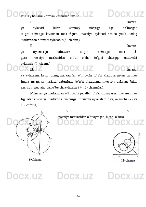 xususiy hollarni ko’zdan kechirib o’taylik:
I. Inversi
ya   aylanasi   bilan   umumiy   nuqtaga   ega   bo’lmagan
to’g’ri   chiziqqa   inversion   mos   figura   inversiya   aylanasi   ichida   yotib,   uning
markazidan o’tuvchi aylanadir (8- chizma).
II. Inversi
ya   aylanasiga   urinuvchi   to’g’ri   chiziqqa   mos   fi-
gura   inversiya   markazidan   o’tib,   o’sha   to’g’ri   chiziqqa   urinuvchi
aylanadir (9- chizma).
III. Inversi
ya   aylanasini   kesib,   uning   markazidan   o’tmovchi   to’g’ri   chiziqqa   inversion   mos
figura   inversiya   markazi   vaberilgan   to’g’ri   chiziqning   inversiya   aylanasi   bilan
kesishish nuqtalaridan o’tuvchi aylanadir (9- 10- chizmalar).
IV.Inversiya markazidan o’tmovchi parallel to’g’ri chiziqlarga inversion mos
figuralar   inversiya   markazida   bir-biriga   urinuvchi   aylanalardir   va,   aksincha   (9-   va
10- chizma).
IV. V.
Inversiya markazidan o’tmaydigan, biroq, o’zaro 
46 