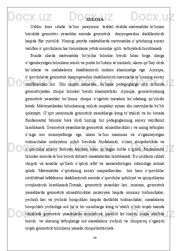 XULOSA
Ushbu     kurs     ishida     ta’lim     jarayonini     tashkil   etishda   matematika   ta’limini
berishda   geometric   yasashlar   asosida   geometrik     dunyoqarashni   shakllantirish
haqida   fikr   yuritildi.   Hozirgi   paytda   maktablarda   matematika   o’qitishning   asosiy
vazifasi o’quvchilarni har tomonlama yetuk insonlar qilib  tarbiyalash hisoblanadi.
Bunda   ularda   matematika   bo’yicha   bilimlar   berish   bilan   birga   ularga
o’rganilayotgan bilimlarni asosli va puxta bo’lishini ta’minlash, ularni qo’llay olish
ko’nikma   va   malakalarini   shakllantirish   muhim   ahamiyatga   ega.   Ayniqsa,
o’quvchilarda geometrik dunyoqarashni shakllantirish matematik ta’limning asosiy
vazifalaridan   biri.   Shu   nuqtai   nazardan,   bo’lajak   pedagoglarga   oliy   ta’limda
geometriyadan   chuqur   bilimlar   berish   ahamiyatlidir.   Ayniqsa,   geometriyaning
geometrik   yasashlar   bo’limini   chuqur   o’rgatish   masalasi   ko’ndalang   qo’yilishi
kerak. Matematikadan bilimlarning uzilish nuqtalari aynan shu mavzularda bo’lib
qolayapti.   O’quv   jarayonida   geometrik   yasashlarga   keng   to’xtalish   va   bu   borada
fundamental   bilimlar   bera   olish   hozirgi   biz   pedagoglarning   asosiy   vazifamiz
hisoblanadi. G eometrik yasashlarda geometrik  almashtirishlar i  va uning tatbiqlari
o’ziga   xos   xususiyatlarga   ega,   ularni   ta’lim   mazmuni   va   o’rganilayotgan
tushunchalar   mohiyatini   ochib   berishda   foydalanish,   o’zaro   aloqadorlikda   va
o’quvchilar   amaliy   faoliyati   tajribasi   bilan   qo’shgan   holda   o’qitish,   fundamental
bilimlar asosida ta’lim berish dolzarb masalalardan hisoblanadi. Bu usullarni ishlab
chiqish   va   amalda   qo’llash   o’qitish   sifat   va   samaradorligini   oshirishga   xizmat
qiladi.   Matematika   o’qitishning   asosiy   maqsadlaridan     biri   ham   o’quvchilar
intellektual tafakkurini shakllantirish asosida o’quvchilar qobiliyat va qiziqishlarini
rivojlantirish   hisoblanadi.Demak,   geometrik   yasashlar   lari,   xususan,   geometrik
yasashlarda   geometrik   almashtirishlar   nazariyasi   haqida   umumiy   tushunchalar,
y echish   lari   va   yechish   bosqichlari   haqida   dastlabki   tushunchalar,   masalalarni
bosqichlab   yechishga   oid   ba’zi   bir   misollar ga   keng   to’xtalib   o’tish   orqali   hamda
tekislikda   geometrik   yasashlarda   simmetriya,   parallel   ko’chirish,   nuqta   atrofida
burish     va   ularning   tatbiqlariga   oid   masalalarni   yechish   va   chuqurroq   o’rganish
orqali geometrik bilimlarni yanada chuqurlashtiriladi.
48 