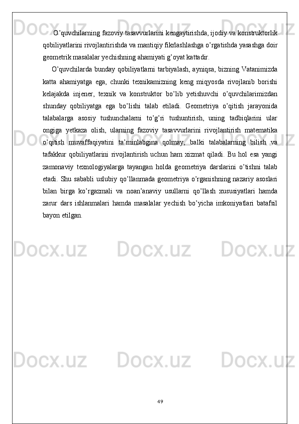 O’quvchilarning fazoviy tasavvurlarini kengaytirishda, ijodiy va konstruktorlik
qobiliyatlarini rivojlantirishda va mantiqiy fikrlashlashga o’rgatishda yasashga doir
geometrik masalalar yechishning ahamiyati g’oyat kattadir.
O’quvchilarda bunday qobiliyatlarni tarbiyalash, ayniqsa, bizning Vatanimizda
katta   ahamiyatga   ega,   chunki   texnikamizning   keng   miqyosda   rivojlanib   borishi
kelajakda   injener,   texnik   va   konstruktor   bo’lib   yetishuvchi   o’quvchilarimizdan
shunday   qobiliyatga   ega   bo’lishi   talab   etiladi.   Geometriya   o’qitish   jarayonida
talabalarga   asosiy   tushunchalarni   to’g’ri   tushuntirish,   uning   tadbiqlarini   ular
ongiga   yetkaza   olish,   ularning   fazoviy   tasavvurlarini   rivojlantirish   matematika
o’qitish   muvaffaqiyatini   ta’minlabgina   qolmay,   balki   talabalarning   bilish   va
tafakkur   qobiliyatlarini   rivojlantirish   uchun   ham   xizmat   qiladi.   Bu   hol   esa   yangi
zamonaviy   texnologiyalarga   tayangan   holda   geometriya   darslarini   o’tishni   talab
etadi. Shu  sababli   uslubiy  qo’llanmada  geometriya o’rganishning  nazariy asoslari
bilan   birga   ko’rgazmali   va   noan’anaviy   usullarni   qo’llash   xususiyatlari   hamda
zarur   dars   ishlanmalari   hamda   masalalar   yechish   bo’yicha   imkoniyatlari   batafsil
bayon etilgan.
49