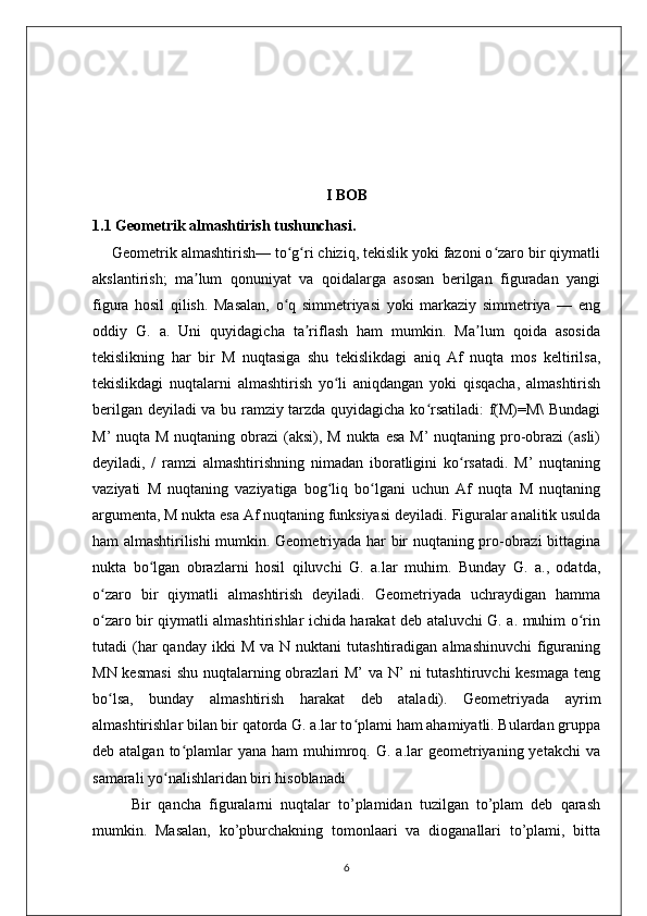 I BOB
1.1 Geometrik almashtirish tushunchasi.
Geometrik almashtirish— to g ri chiziq, tekislik yoki fazoni o zaro bir qiymatliʻ ʻ ʻ
akslantirish;   ma lum   qonuniyat   va   qoidalarga   asosan   berilgan   figuradan   yangi	
ʼ
figura   hosil   qilish.   Masalan,   o q   simmetriyasi   yoki   markaziy   simmetriya   —   eng	
ʻ
oddiy   G.   a.   Uni   quyidagicha   ta riflash   ham   mumkin.   Ma lum   qoida   asosida	
ʼ ʼ
tekislikning   har   bir   M   nuqtasiga   shu   tekislikdagi   aniq   Af   nuqta   mos   keltirilsa,
tekislikdagi   nuqtalarni   almashtirish   yo li   aniqdangan   yoki   qisqacha,   almashtirish	
ʻ
berilgan deyiladi va bu ramziy tarzda quyidagicha ko rsatiladi: f(M)=M\ Bundagi	
ʻ
M’  nuqta M nuqtaning obrazi  (aksi), M  nukta  esa M’  nuqtaning  pro-obrazi  (asli)
deyiladi,   /   ramzi   almashtirishning   nimadan   iboratligini   ko rsatadi.   M’   nuqtaning	
ʻ
vaziyati   M   nuqtaning   vaziyatiga   bog liq   bo lgani   uchun   Af   nuqta   M   nuqtaning	
ʻ ʻ
argumenta, M nukta esa Af nuqtaning funksiyasi deyiladi.  Figuralar analitik usulda
ham almashtirilishi mumkin. Geometriyada har bir nuqtaning pro-obrazi bittagina
nukta   bo lgan   obrazlarni   hosil   qiluvchi   G.   a.lar   muhim.   Bunday   G.   a.,   odatda,	
ʻ
o zaro   bir   qiymatli   almashtirish   deyiladi.   Geometriyada   uchraydigan   hamma	
ʻ
o zaro bir qiymatli almashtirishlar ichida harakat deb ataluvchi G. a. muhim o rin
ʻ ʻ
tutadi   (har  qanday  ikki  M   va  N  nuktani   tutashtiradigan  almashinuvchi   figuraning
MN kesmasi  shu nuqtalarning obrazlari  M’  va N’  ni  tutashtiruvchi  kesmaga  teng
bo lsa,   bunday   almashtirish   harakat   deb   ataladi).   Geometriyada   ayrim
ʻ
almashtirishlar bilan bir qatorda G. a.lar to plami ham ahamiyatli. Bulardan gruppa	
ʻ
deb atalgan  to plamlar   yana  ham  muhimroq. G.  a.lar  geometriyaning yetakchi  va	
ʻ
samarali yo nalishlaridan biri hisoblanadi	
ʻ
Bir   qancha   figuralarni   nuqtalar   to’plamidan   tuzilgan   to’plam   deb   qarash
mumkin.   Masalan,   ko’pburchakning   tomonlaari   va   dioganallari   to’plami,   bitta
6