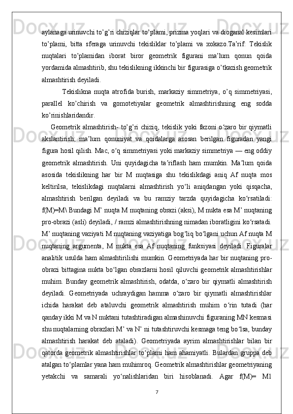 aylanaga urinuvchi to’g’ri chiziqlar to’plami, prizma yoqlari va dioganal kesimlari
to’plami,   bitta   sferaga   urinuvchi   tekisliklar   to’plami   va   xokazo.Ta’rif:   Tekislik
nuqtalari   to’plamidan   iborat   biror   geometrik   figurani   ma’lum   qonun   qoida
yordamida almashtirib, shu tekislikning ikkinchi bir figurasiga o’tkazish geometrik
almashtirish deyiladi.
  Tekislikna   nuqta   atrofida   burish,   markaziy   simmetriya,   o’q   simmetriyasi,
parallel   ko’chirish   va   gomotetiyalar   geometrik   almashtirishning   eng   sodda
ko’rinishlaridandir.
Geometrik almashtirish-  to’g’ri  chiziq, tekislik  yoki  fazoni  o zaro bir  qiymatliʻ
akslantirish;   ma lum   qonuniyat   va   qoidalarga   asosan   berilgan   figuradan   yangi	
ʼ
figura hosil qilish. Mac, o q simmetriyasi yoki markaziy simmetriya — eng oddiy	
ʻ
geometrik   almashtirish.   Uni   quyidagicha   ta riflash   ham   mumkin.   Ma lum   qoida	
ʼ ʼ
asosida   tekislikning   har   bir   M   nuqtasiga   shu   tekislikdagi   aniq   Af   nuqta   mos
keltirilsa,   tekislikdagi   nuqtalarni   almashtirish   yo li   aniqdangan   yoki   qisqacha,	
ʻ
almashtirish   berilgan   deyiladi   va   bu   ramziy   tarzda   quyidagicha   ko rsatiladi:	
ʻ
f(M)=M\ Bundagi M’ nuqta M nuqtaning obrazi (aksi), M nukta esa M’ nuqtaning
pro-obrazi (asli) deyiladi, / ramzi almashtirishning nimadan iboratligini ko rsatadi.
ʻ
M’ nuqtaning vaziyati M nuqtaning vaziyatiga bog liq bo lgani uchun Af nuqta M	
ʻ ʻ
nuqtaning   argumenta,   M   nukta   esa   Af   nuqtaning   funksiyasi   deyiladi.   Figuralar
analitik usulda ham almashtirilishi mumkin. Geometriyada har bir nuqtaning pro-
obrazi   bittagina   nukta  bo lgan  obrazlarni   hosil  qiluvchi  geometrik  almashtirishlar	
ʻ
muhim.   Bunday   geometrik   almashtirish,   odatda,   o zaro   bir   qiymatli   almashtirish	
ʻ
deyiladi.   Geometriyada   uchraydigan   hamma   o zaro   bir   qiymatli   almashtirishlar	
ʻ
ichida   harakat   deb   ataluvchi   geometrik   almashtirish   muhim   o rin   tutadi   (har	
ʻ
qanday ikki M va N nuktani tutashtiradigan almashinuvchi figuraning MN kesmasi
shu nuqtalarning obrazlari M’ va N’ ni tutashtiruvchi kesmaga teng bo lsa, bunday	
ʻ
almashtirish   harakat   deb   ataladi).   Geometriyada   ayrim   almashtirishlar   bilan   bir
qatorda   geometrik   almashtirishlar   to plami   ham   ahamiyatli.   Bulardan   gruppa   deb	
ʻ
atalgan to plamlar yana ham muhimroq. Geometrik almashtirishlar geometriyaning	
ʻ
yetakchi   va   samarali   yo nalishlaridan   biri   hisoblanadi.   Agar   f(M)=   M1	
ʻ
7 