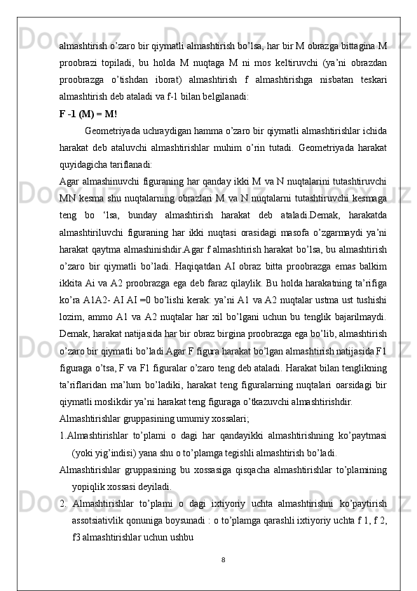 almashtirish o’zaro bir qiymatli almashtirish bo’lsa, har bir M obrazga bittagina M
proobrazi   topiladi,   bu   holda   M   nuqtaga   M   ni   mos   keltiruvchi   (ya’ni   obrazdan
proobrazga   o’tishdan   iborat)   almashtirish   f   almashtirishga   nisbatan   teskari
almashtirish deb ataladi va f-1 bilan belgilanadi:
F -1 (M) = M!
Geometriyada uchraydigan hamma o’zaro bir qiymatli almashtirishlar ichida
harakat   deb   ataluvchi   almashtirishlar   muhim   o’rin   tutadi.   Geometriyada   harakat
quyidagicha tariflanadi:
Agar almashinuvchi figuraning har qanday ikki M va N nuqtalarini tutashtiruvchi
MN   kesma   shu   nuqtalarning  obrazlari   M   va   N   nuqtalarni   tutashtiruvchi   kesmaga
teng   bo   ‘lsa,   bunday   almashtirish   harakat   deb   ataladi.Demak,   harakatda
almashtiriluvchi   figuraning   har   ikki   nuqtasi   orasidagi   masofa   o’zgarmaydi   ya’ni
harakat qaytma almashinishdir.Agar f almashtirish harakat bo’lsa, bu almashtirish
o’zaro   bir   qiymatli   bo’ladi.   Haqiqatdan   AI   obraz   bitta   proobrazga   emas   balkim
ikkita Ai va A2 proobrazga ega deb faraz qilaylik. Bu holda harakatning ta’rifiga
ko’ra A1A2- AI AI =0 bo’lishi kerak: ya’ni A1 va A2 nuqtalar ustma ust tushishi
lozim,   ammo   A1   va   A2   nuqtalar   har   xil   bo’lgani   uchun   bu   tenglik   bajarilmaydi.
Demak, harakat natijasida har bir obraz birgina proobrazga ega bo’lib, almashtirish
o’zaro bir qiymatli bo’ladi.Agar F figura harakat bo’lgan almashtirish natijasida F1
figuraga o’tsa, F va F1 figuralar o’zaro teng deb ataladi. Harakat bilan tenglikning
ta’riflaridan   ma’lum   bo’ladiki,   harakat   teng   figuralarning   nuqtalari   oarsidagi   bir
qiymatli moslikdir ya’ni harakat teng figuraga o’tkazuvchi almashtirishdir.
Almashtirishlar gruppasining umumiy xossalari;
1.Almashtirishlar   to’plami   о   dagi   har   qandayikki   almashtirishning   ko’paytmasi
(yoki yig’indisi) yana shu о to’plamga tegishli almashtirish bo’ladi.
Almashtirishlar   gruppasining   bu   xossasiga   qisqacha   almashtirishlar   to’plamining
yopiqlik xossasi deyiladi.
2.   Almashtirishlar   to’plami   о   dagi   ixtiyoriy   uchta   almashtirishni   ko’paytirish
assotsiativlik qonuniga boysunadi : о to’plamga qarashli ixtiyoriy uchta f 1, f 2,
f3 almashtirishlar uchun ushbu
8 