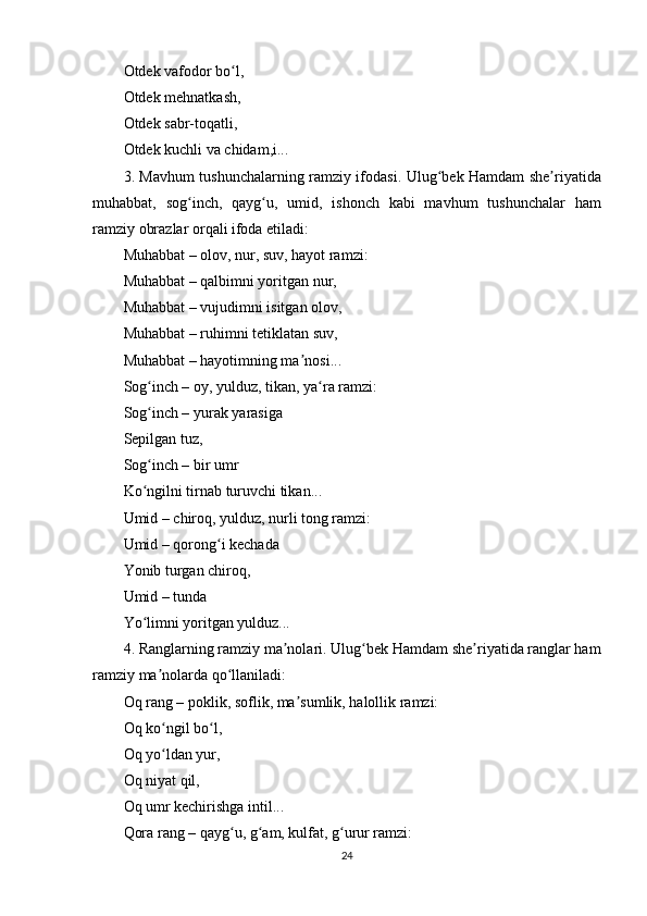 Оtdеk vаfоdоr bо l,ʻ
Оtdеk mеhnаtkаsh,
Оtdеk sаbr-tоqаtli,
Оtdеk kuchli vа chidаm,i...
3. Mаvhum tushunchаlаrning rаmziy ifоdаsi.   Ulug bеk Hаmdаm shе riyаtidа	
ʻ ʼ
muhаbbаt,   sоg inch,   qаyg u,   umid,   ishоnch   kаbi   mаvhum   tushunchаlаr   hаm	
ʻ ʻ
rаmziy оbrаzlаr оrqаli ifоdа еtilаdi:
Muhаbbаt – оlоv, nur, suv, hаyоt rаmzi:
Muhаbbаt – qаlbimni yоritgаn nur,
Muhаbbаt – vujudimni isitgаn оlоv,
Muhаbbаt – ruhimni tеtiklаtаn suv,
Muhаbbаt – hаyоtimning mа nоsi...	
ʼ
Sоg inch – оy, yulduz, tikаn, yа rа rаmzi:	
ʻ ʻ
Sоg inch – yurаk yаrаsigа
ʻ
Sерilgаn tuz,
Sоg inch – bir umr
ʻ
Kо ngilni tirnаb turuvchi tikаn...
ʻ
Umid – chirоq, yulduz, nurli tоng rаmzi:
Umid – qоrоng i kеchаdа	
ʻ
Yоnib turgаn chirоq,
Umid – tundа
Yо limni yоritgаn yulduz...	
ʻ
4. Rаnglаrning rаmziy mа nоlаri.	
ʼ  Ulug bеk Hаmdаm shе riyаtidа rаnglаr hаm	ʻ ʼ
rаmziy mа nоlаrdа qо llаnilаdi:	
ʼ ʻ
Оq rаng – роklik, sоflik, mа sumlik, hаlоllik rаmzi:	
ʼ
Оq kо ngil bо l,	
ʻ ʻ
Оq yо ldаn yur,
ʻ
Оq niyаt qil,
Оq umr kеchirishgа intil...
Qоrа rаng – qаyg u, g аm, kulfаt, g urur rаmzi:	
ʻ ʻ ʻ
24 