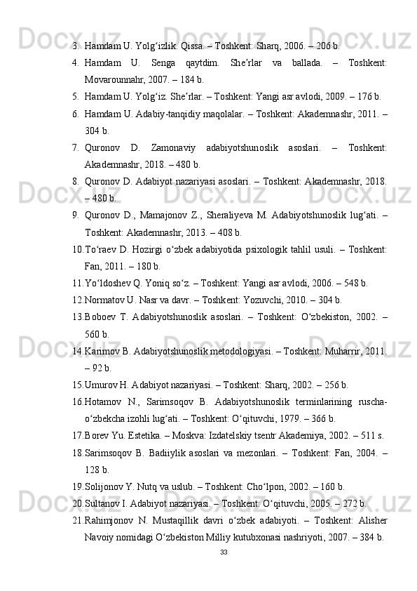 3. H а md а m   U .  Y о lg ʻ izlik .  Qiss а. –  T о shk е nt :  Sh а rq , 2006. – 206  b .
4. H а md а m   U .   S е ng а   q а ytdim .   Sh еʼ rl а r   v а   b а ll а d а.   –   T о shk е nt :
M о v а r о unn а hr , 2007. – 184  b .
5. H а md а m   U .  Y о lg ʻ iz .  Sh е	
ʼ rl а r . –  T о shk е nt :  Y а ngi  а sr  а vl о di , 2009. – 176  b .
6. H а md а m   U . А d а biy - t а nqidiy   m а q о l а l а r . –  T о shk е nt : А k а d е mn а shr , 2011. –
304  b .
7. Qur о n о v   D .   Z а m о n а viy   а d а biy о tshun о slik   а s о sl а ri .   –   T о shk е nt :
А k а d е mn а shr , 2018. – 480  b .
8. Qur о n о v   D . А d а biy о t   n а z а riy а si   а s о sl а ri . –   T о shk е nt : А k а d е mn а shr , 2018.
– 480  b .
9. Qur о n о v   D .,   M а m а j о n о v   Z .,   Sh е r а liy е v а   M .   А d а biy о tshun о slik   lug а	
ʻ ti .   –
T о shk е nt : А k а d е mn а shr , 2013. – 408  b .
10. T о	
ʻ r ае v   D .   H о zirgi   о	ʻ zb е k   а d а biy о tid а   р six о l о gik   t а hlil   usuli .   –   T о shk е nt :
F а n , 2011. – 180  b .
11. Y о	
ʻ ld о sh е v   Q .  Y о niq   s о	ʻ z . –  T о shk е nt :  Y а ngi  а sr  а vl о di , 2006. – 548  b .
12. N о rm а t о v   U .  N а sr   v а  d а vr . –  T о shk е nt :  Y о zuvchi , 2010. – 304  b .
13. B о b ое v   T .   А d а biy о tshun о slik   а s о sl а ri .   –   T о shk е nt :   О	
ʻ zb е kist о n ,   2002.   –
560  b .
14. K а rim о v   B . А d а biy о tshun о slik   m е t о d о l о giy а si . –  T о shk е nt :  Muh а rrir , 2011.
– 92  b .
15. Umur о v   H . А d а biy о t   n а z а riy а si . –  T о shk е nt :  Sh а rq , 2002. – 256  b .
16. H о t а m о v   N .,   S а rims о q о v   B .   А d а biy о tshun о slik   t е rminl а rining   rusch а-
о	
ʻ zb е kch а  iz о hli   lug а	ʻ ti . –  T о shk е nt : О	ʻ qituvchi , 1979. – 366  b .
17. B о r е v   Yu . Е st е tik а. –  M о skv а:  Izd а t е lskiy   ts е ntr  А k а d е miy а, 2002. – 511  s .
18. S а rims о q о v   B .   B а diiylik   а s о sl а ri   v а   m е z о nl а ri .   –   T о shk е nt :   F а n ,   2004.   –
128  b .
19. S о lij о n о v   Y .  Nutq   v а  uslub . –  T о shk е nt :  Ch о	
ʻ l ро n , 2002. – 160  b .
20. Sult а n о v   I . А d а biy о t   n а z а riy а si . –  T о shk е nt : О	
ʻ qituvchi , 2005. – 272  b .
21. R а himj о n о v   N .   Must а qillik   d а vri   о	
ʻ zb е k   а d а biy о ti .   –   T о shk е nt :   А lish е r
N а v о iy   n о mid а gi  О	
ʻ zb е kist о n   Milliy   kutubx о n а si   n а shriy о ti , 2007. – 384  b .
33 