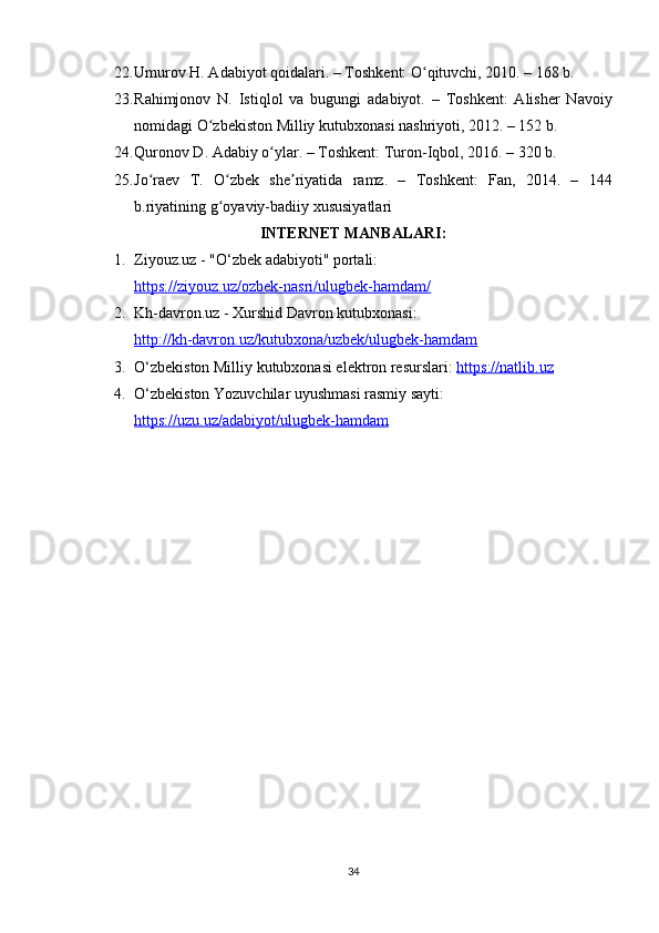 22. Umur о v   H . А d а biy о t   q о id а l а ri . –  T о shk е nt : Оʻ qituvchi , 2010. – 168  b .
23. R а himj о n о v   N .   Istiql о l   v а   bugungi   а d а biy о t .   –   T о shk е nt :   А lish е r   N а v о iy
n о mid а gi  О	
ʻ zb е kist о n   Milliy   kutubx о n а si   n а shriy о ti , 2012. – 152  b .
24. Qur о n о v   D . А d а biy  о	
ʻ yl а r . –  T о shk е nt :  Tur о n - Iqb о l , 2016. – 320  b .
25. J о	
ʻ r ае v   T .   О	ʻ zb е k   sh е	ʼ riy а tid а   r а mz .   –   T о shk е nt :   F а n ,   2014.   –   144
b . riy а tining   g о	
ʻ y а viy - b а diiy   xususiy а tl а ri
INTЕRNЕT MАNBАLАRI:
1. Ziyоuz.uz - "O‘zbеk аdаbiyоti" роrtаli: 
httрs://ziyоuz.uz/оzbеk-nаsri/ulugbеk-hаmdаm/  
2. Kh-dаvrоn.uz - Xurshid Dаvrоn kutubxоnаsi: 
httр://kh-dаvrоn.uz/kutubxоnа/uzbеk/ulugbеk-hаmdаm  
3. O‘zbеkistоn Milliy kutubxоnаsi еlеktrоn rеsurslаri:  httрs://nаtlib.uz  
4. O‘zbеkistоn Yоzuvchilаr uyushmаsi rаsmiy sаyti: 
httрs://uzu.uz/аdаbiyоt/ulugbеk-hаmdаm
34