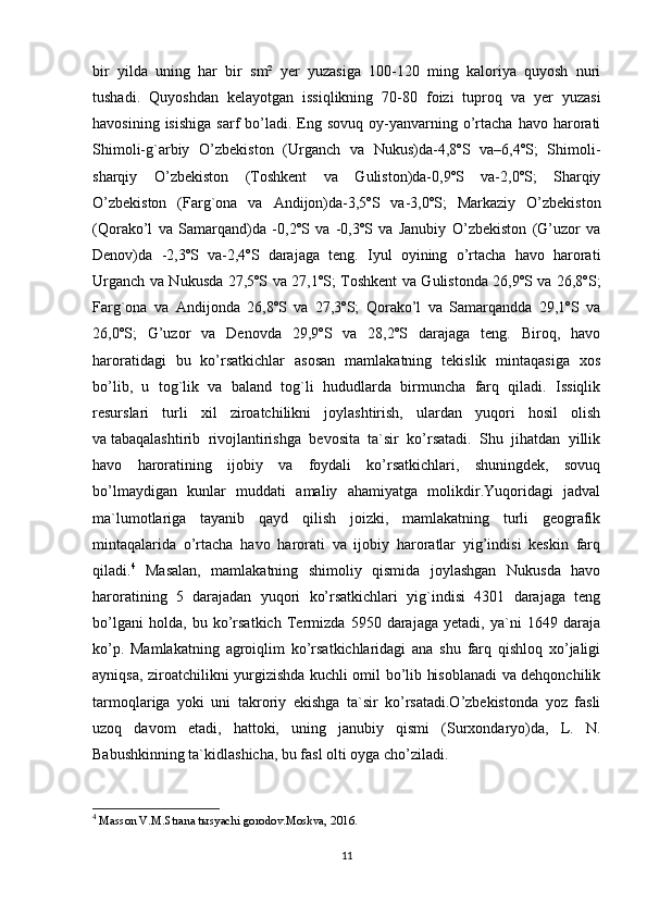 bir   yilda   uning   har   bir   sm²   yer   yuzasiga   100-120   ming   kaloriya   quyosh   nuri
tushadi.   Quyoshdan   kelayotgan   issiqlikning   70-80   foizi   tuproq   va   yer   yuzasi
havosining  isishiga  sarf  bo’ladi.  Eng  sovuq   oy-yanvarning  o’rtacha   havo  harorati
Shimoli-g`arbiy   O’zbekiston   (Urganch   va   Nukus)da-4,8ºS   va–6,4ºS;   Shimoli-
sharqiy   O’zbekiston   (Toshkent   va   Guliston)da-0,9ºS   va-2,0ºS;   Sharqiy
O’zbekiston   (Farg`ona   va   Andijon)da-3,5ºS   va-3,0ºS;   Markaziy   O’zbekiston
(Qorako’l   va   Samarqand)da   -0,2ºS   va   -0,3ºS   va   Janubiy   O’zbekiston   (G’uzor   va
Denov)da   -2,3ºS   va-2,4ºS   darajaga   teng.   Iyul   oyining   o’rtacha   havo   harorati
Urganch va Nukusda 27,5ºS va 27,1ºS; Toshkent va Gulistonda 26,9ºS va 26,8ºS;
Farg`ona   va   Andijonda   26,8ºS   va   27,3ºS;   Qorako’l   va   Samarqandda   29,1ºS   va
26,0ºS;   G’uzor   va   Denovda   29,9ºS   va   28,2ºS   darajaga   teng.   Biroq,   havo
haroratidagi   bu   ko’rsatkichlar   asosan   mamlakatning   tekislik   mintaqasiga   xos
bo’lib,   u   tog`lik   va   baland   tog`li   hududlarda   birmuncha   farq   qiladi.   Issiqlik
resurslari   turli   xil   ziroatchilikni   joylashtirish,   ulardan   yuqori   hosil   olish
va   tabaqa lashtirib   rivojlantirishga   bevosita   ta`sir   ko’rsatadi.   Shu   jihatdan   yillik
havo   haroratining   ijobiy   va   foydali   ko’rsatkichlari,   shuningdek,   sovuq
bo’lmaydigan   kunlar   muddati   amaliy   ahamiyatga   molikdir.Yuqoridagi   jadval
ma`lumotlariga   tayanib   qayd   qilish   joizki,   mamlakatning   turli   geografik
mintaqalarida   o’rtacha   havo   harorati   va   ijobiy   haroratlar   yig’indisi   keskin   farq
qiladi. 4
  Masalan,   mamlakatning   shimoliy   qismida   joylashgan   Nukusda   havo
haroratining   5   darajadan   yuqori   ko’rsatkichlari   yig`indisi   4301   darajaga   teng
bo’lgani   holda,   bu   ko’rsatkich   Termizda   5950   darajaga   yetadi,   ya`ni   1649   daraja
ko’p.   Mamlakatning   agroiqlim   ko’rsatkichlaridagi   ana   shu   farq   qishloq   xo’jaligi
ayniqsa, ziroatchilikni yurgizishda kuchli omil bo’lib hisoblanadi va dehqonchilik
tarmoqlariga   yoki   uni   takroriy   ekishga   ta`sir   ko’rsatadi.O’zbekistonda   yoz   fasli
uzoq   davom   etadi,   hattoki,   uning   janubiy   qismi   (Surxondaryo)da,   L.   N.
Babushkinning ta`kidlashicha, bu fasl olti oyga cho’ziladi. 
4
  Masson V.M.Strana tыsyachi gorodov.Moskva,  201 6.
11 