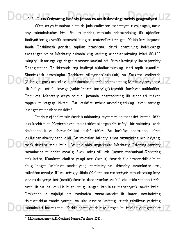 1.2   O’rta Osiyoning ibtidoiy jamoa va antik davrdagi tarixiy geografiyasi
O’rta osiyo insoniyat  olamida juda qadimdan madaniyati rivojlangan, tarixi
boy   mintakalardan   biri.   Bu   mukaddas   zaminda   odamzodning   ilk   ajdodlari
faoliyatidan   gu-voxlik  beruvchi   kupgina  materiallar  topilgan.  Yakin  kun-largacha
fanda   Teshiktosh   goridan   topilan   neandertal   davri   odamining   koldiklariga
asoslangan   xolda   Markaziy   osiyoda   eng   kadimgi   ajdodlarimizning   izlari   80-100
ming yillik tarixga ega degan tasavvur mavjud edi. Birok keyingi yillarda janubiy
Kozogistonda,   Tojikistonda   eng   kadimgi   ajdodlarimizning   izlari   topib   urganildi.
Shuningdek   arxeologlar   Toshkent   viloyatida(kulbulok)   va   Fargona   vodiysida
(Selungur gori) arxeologik kazishmalar utkazib, odamzodning Markaziy osiyodagi
ilk faoliyati ashel` davriga (yakin bir million yilga) tegishli ekanligini anikladilar.
Endilikda   Markaziy   osiyo   xududi   jaxonda   odamzodning   ilk   ajdodlari   makon
topgan   mintagaga   ki-radi.   Bu   kashfiet   uzbek   arxeologlarining   jaxon   tarixiga
kushgan munosib xissasidir. 5
                                                          
Ibtidoiy ajdodlarimiz dastlab tabiatning tayer noz-ne`matlarini istemol  kilib
kun  kechirdilar.  Keyinrok  esa,   tabiat   sirlarini  urganishi  tufayli   bir  vaktning  uzida
dexkonchilik   va   chorvachilikni   kashf   etdilar.   Bu   kashfiet   odamzodni   tabiat
kulligidan abadiy ozod kildi. Bu vokealar ibtidoiy jamoa tuzumining neolit (yangi
tosh)   davrida   sodir   buldi.   Bu   inkilobiy   uzgarishlar   Markaziy   Osiening   janubiy
rayonlarida   miloddan   avvalgi   5-chi   ming   yillikda   (joytun   madaniyati-Kopetdag
etak-larida,   Korakum   chulida   yangi   tosh   (neolit)   davrida   ilk   dexqonchilik   bilan
shugullangan   kabilalar   madaniyati),   markaziy   va   shimoliy   rayonlarida   esa,
miloddan avvalgi III chi ming yillikda (Kaltaminor madaniyati-Amudarening kuyi
xavzasida   yangi   tosh(neolit)   davrida   dare   uzanlari   va   kul   ekalarida   makon   topib,
ovchilik   va   balikchilik   bilan   shugullangan   kabilalar   madaniyati)   so-dir   buldi.
Dexkonchilik   xujaligi   uz   navbatida   xunar-mandchilik   kator   soxalarining
rivojlanishiga   zamin   yaratdi   va   ular   asosida   kadimgi   shark   tsivilizatsiyasining
mintakalari   karor   topdi.   Kishilik   jamiyatida   ruy   bergan   bu   inkilobiy   uzgarishlar
5
   Muhammadjonov A.R. Qadimgi Buxoro.Toshkent, 2011.
12 