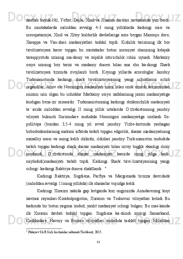 dastlab buyuk Nil, Yefrat, Dajla, Xind va Xuanxe  darelari  xavzalarida yuz  berdi.
Bu   mintakalarda   miloddan   avvalgi   4-3   ming   yilliklarda   kadimgi   misr   va
mesopatamiya,   Xind   va   Xitoy   kuldorlik   davlatlariga   asos   bergan   Maxonjo   doro,
Xarappa   va   Yan-shao   madaniyatlari   tashkil   topdi.   Kishilik   tarixining   ilk   bor
tsivilizatsiyasi   karor   topgan   bu   mintakalar   butun   insoniyat   olamining   kelajak
taraqqiyotida   uzining   ma-daniy   va   xujalik   ixtirochilik   rolini   uynadi.   Markaziy
osiyo   uzining   boy   tarixi   va   madaniy   dunesi   bilan   ana   shu   ka-dimgi   Shark
tsivilizatsiyasi   tizimida   rivojlanib   bordi.   Keyingi   yillarda   arxeologlar   Janubiy
Turkmanistonda   kadimgi   shark   tsivilizatsiyasining   yangi   uchoklarini   ochib
urgandilar. Anov eki Nomozgox madaniyati nomi bilan uzok utmish tariximizdan
muxim   urin   olgan   bu   uchoklar   Markaziy   osiyo   xalklarining   jaxon   madaniyatiga
kushgan   bena-zir   xissasidir.   Turkmanistonning   kadimgi   dexkonchilik   madaniyati
ta``sirida   miloddan   avvalgi   II   ming   yillik   urtalarida   O`zbekistonning   janubiy
viloyati   bulmish   Surxondare   xududida   Nomozgox   madaniyatiga   uxshash   So-
pollitepa   (bundan   3,5-4   ming   yil   avval   janubiy   Yizbe-kistonda   yashagan
bobodexkonlarning makoni sifatida tarkib topgan edgorlik, shaxar madaniyatining
maxalliy   asosi   va   uning   kelib   chikishi,   ildizlari   janubiy   Turk-maniston   xududida
tarkib   topgan   kadimgi   shark   shaxar   madaniyati   bilan   uzviy   boglik   ekanligi   ilmiy
asoslandi,   O`zbekistonda   shaxar   madaniyati   kamida   ming   yilga   kadi-
miylashdi)madaniyati   tarkib   topdi.   Kadimgi   Shark   tsivi-lizatsiyasining   yangi
uchogi- kadimgi Baktriya dunesi shakllandi.   6
                    
Kadimgi   Baktriya,   Sugdiena,   Parfiya   va   Margienada   bronza   davridaek
(miloddan avvalgi 11ming yillikda) ilk shaxarlar vujudga keldi.   
Kadimgi   Xorazm   xakida   gap   ketganda   kuz   ungimizda   Amudarening   kuyi
xavzasi   rayonlari-Korakolpogiston,   Xorazm   va   Toshovuz   viloyatlari   keladi   Bu
kadimda bir butun yagona xudud, yaxlit madaniyat uchogi bulgan. Bu mas-kanda
ilk   Xorazm   davlati   tashkil   topgan.   Sugdiena   ka-dimdi   xozirgi   Samarkand,
Kashkadare,   Navoiy   va   Buxoro   viloyatlari   xududida   tashktl   topgan.   Miloddan
6
  Pidayev Sh.R.Sirli kushonlar saltanati.Toshkent, 2015.
13 