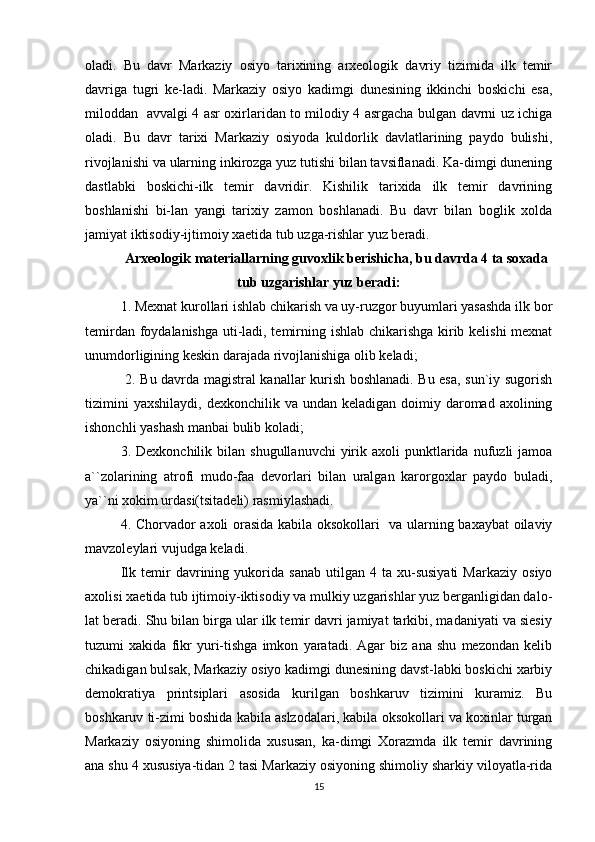 oladi.   Bu   davr   Markaziy   osiyo   tarixining   arxeologik   davriy   tizimida   ilk   temir
davriga   tugri   ke-ladi.   Markaziy   osiyo   kadimgi   dunesining   ikkinchi   boskichi   esa,
miloddan   avvalgi 4 asr oxirlaridan to milodiy 4 asrgacha bulgan davrni uz ichiga
oladi.   Bu   davr   tarixi   Markaziy   osiyoda   kuldorlik   davlatlarining   paydo   bulishi,
rivojlanishi va ularning inkirozga yuz tutishi bilan tavsiflanadi. Ka-dimgi dunening
dastlabki   boskichi-ilk   temir   davridir.   Kishilik   tarixida   ilk   temir   davrining
boshlanishi   bi-lan   yangi   tarixiy   zamon   boshlanadi.   Bu   davr   bilan   boglik   xolda
jamiyat iktisodiy-ijtimoiy xaetida tub uzga-rishlar yuz beradi. 
Arxeologik materiallarning guvoxlik berishicha, bu davrda 4 ta soxada
tub uzgarishlar yuz beradi:
1. Mexnat kurollari ishlab chikarish va uy-ruzgor buyumlari yasashda ilk bor
temirdan foydalanishga uti-ladi, temirning ishlab chikarishga kirib kelishi mexnat
unumdorligining keskin darajada rivojlanishiga olib keladi;
  2. Bu davrda magistral kanallar kurish boshlanadi. Bu esa, sun`iy sugorish
tizimini   yaxshilaydi,  dexkonchilik  va undan  keladigan  doimiy daromad axolining
ishonchli yashash manbai bulib koladi;
3.  Dexkonchilik  bilan  shugullanuvchi   yirik  axoli   punktlarida   nufuzli  jamoa
a``zolarining   atrofi   mudo-faa   devorlari   bilan   uralgan   karorgoxlar   paydo   buladi,
ya``ni xokim urdasi(tsitadeli) rasmiylashadi.
4. Chorvador axoli orasida kabila oksokollari   va ularning baxaybat oilaviy
mavzoleylari vujudga keladi.
Ilk   temir   davrining   yukorida   sanab   utilgan   4  ta   xu-susiyati   Markaziy   osiyo
axolisi xaetida tub ijtimoiy-iktisodiy va mulkiy uzgarishlar yuz berganligidan dalo-
lat beradi. Shu bilan birga ular ilk temir davri jamiyat tarkibi, madaniyati va siesiy
tuzumi   xakida   fikr   yuri-tishga   imkon   yaratadi.   Agar   biz   ana   shu   mezondan   kelib
chikadigan bulsak, Markaziy osiyo kadimgi dunesining davst-labki boskichi xarbiy
demokratiya   printsiplari   asosida   kurilgan   boshkaruv   tizimini   kuramiz.   Bu
boshkaruv ti-zimi boshida kabila aslzodalari, kabila oksokollari va koxinlar turgan
Markaziy   osiyoning   shimolida   xususan,   ka-dimgi   Xorazmda   ilk   temir   davrining
ana shu 4 xususiya-tidan 2 tasi Markaziy osiyoning shimoliy sharkiy viloyatla-rida
15 