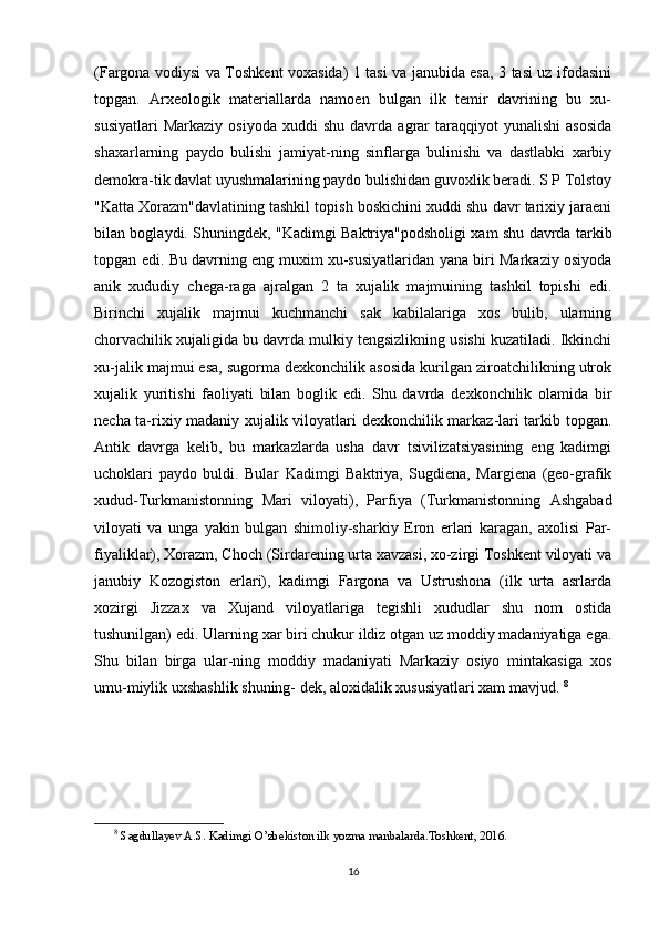 (Fargona vodiysi va Toshkent voxasida) 1 tasi va janubida esa, 3 tasi uz ifodasini
topgan.   Arxeologik   materiallarda   namoen   bulgan   ilk   temir   davrining   bu   xu-
susiyatlari   Markaziy   osiyoda   xuddi   shu   davrda   agrar   taraqqiyot   yunalishi   asosida
shaxarlarning   paydo   bulishi   jamiyat-ning   sinflarga   bulinishi   va   dastlabki   xarbiy
demokra-tik davlat uyushmalarining paydo bulishidan guvoxlik beradi. S P Tolstoy
"Katta Xorazm"davlatining tashkil topish boskichini xuddi shu davr tarixiy jaraeni
bilan boglaydi. Shuningdek, "Kadimgi Baktriya"podsholigi xam shu davrda tarkib
topgan edi. Bu davrning eng muxim xu-susiyatlaridan yana biri Markaziy osiyoda
anik   xududiy   chega-raga   ajralgan   2   ta   xujalik   majmuining   tashkil   topishi   edi.
Birinchi   xujalik   majmui   kuchmanchi   sak   kabilalariga   xos   bulib,   ularning
chorvachilik xujaligida bu davrda mulkiy tengsizlikning usishi kuzatiladi. Ikkinchi
xu-jalik majmui esa, sugorma dexkonchilik asosida kurilgan ziroatchilikning utrok
xujalik   yuritishi   faoliyati   bilan   boglik   edi.   Shu   davrda   dexkonchilik   olamida   bir
necha ta-rixiy madaniy xujalik viloyatlari dexkonchilik markaz-lari tarkib topgan.
Antik   davrga   kelib,   bu   markazlarda   usha   davr   tsivilizatsiyasining   eng   kadimgi
uchoklari   paydo   buldi.   Bular   Kadimgi   Baktriya,   Sugdiena,   Margiena   (geo-grafik
xudud-Turkmanistonning   Mari   viloyati),   Parfiya   (Turkmanistonning   Ashgabad
viloyati   va   unga   yakin   bulgan   shimoliy-sharkiy   Eron   erlari   karagan,   axolisi   Par-
fiyaliklar), Xorazm, Choch (Sirdarening urta xavzasi, xo-zirgi Toshkent viloyati va
janubiy   Kozogiston   erlari),   kadimgi   Fargona   va   Ustrushona   (ilk   urta   asrlarda
xozirgi   Jizzax   va   Xujand   viloyatlariga   tegishli   xududlar   shu   nom   ostida
tushunilgan) edi. Ularning xar biri chukur ildiz otgan uz moddiy madaniyatiga ega.
Shu   bilan   birga   ular-ning   moddiy   madaniyati   Markaziy   osiyo   mintakasiga   xos
umu-miylik uxshashlik shuning- dek, aloxidalik xususiyatlari xam mavjud.  8
8
  Sagdullayev A.S. Kadimgi O’zbekiston ilk yozma manbalarda.Toshkent, 2016.
16 