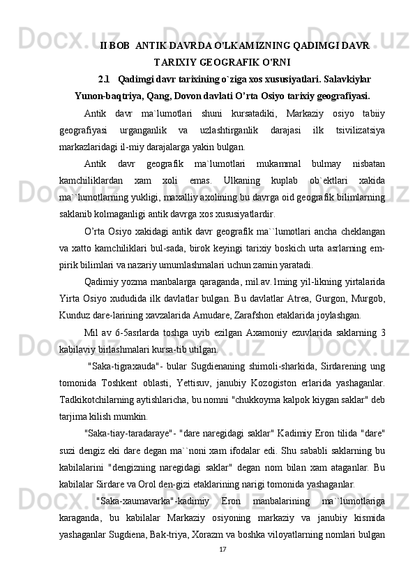 II BOB  ANTIK DAVRDA O'LKAMIZNING QADIMGI DAVR
TARIXIY GEOGRAFIK O'RNI
2.1   Qadimgi davr tarixining o`ziga xos xususiyatlari. Salavkiylar
Yunon-baqtriya, Qang, Dovon davlati O’rta Osiyo tarixiy geografiyasi.
Antik   davr   ma`lumotlari   shuni   kursatadiki,   Markaziy   osiyo   tabiiy
geografiyasi   urganganlik   va   uzlashtirganlik   darajasi   ilk   tsivilizatsiya
markazlaridagi il-miy darajalarga yakin bulgan.
Antik   davr   geografik   ma`lumotlari   mukammal   bulmay   nisbatan
kamchiliklardan   xam   xoli   emas.   Ulkaning   kuplab   ob`ektlari   xakida
ma``lumotlarning yukligi, maxalliy axolining bu davrga oid geografik bilimlarning
saklanib kolmaganligi antik davrga xos xususiyatlardir.
O’rta   Osiyo   xakidagi   antik   davr   geografik   ma``lumotlari   ancha   cheklangan
va xatto  kamchiliklari  bul-sada,  birok  keyingi  tarixiy boskich  urta  asrlarning  em-
pirik bilimlari va nazariy umumlashmalari uchun zamin yaratadi.
Qadimiy yozma manbalarga qaraganda, mil.av.1ming yil-likning yirtalarida
Yirta   Osiyo   xududida   ilk   davlatlar   bulgan.   Bu   davlatlar   Atrea,   Gurgon,   Murgob,
Kunduz dare-larining xavzalarida Amudare, Zarafshon etaklarida joylashgan.
Mil   av   6-5asrlarda   toshga   uyib   ezilgan   Axamoniy   ezuvlarida   saklarning   3
kabilaviy birlashmalari kursa-tib utilgan. 
  "Saka-tigraxauda"-   bular   Sugdienaning   shimoli-sharkida,   Sirdarening   ung
tomonida   Toshkent   oblasti,   Yettisuv,   janubiy   Kozogiston   erlarida   yashaganlar.
Tadkikotchilarning aytishlaricha, bu nomni "chukkoyma kalpok kiygan saklar" deb
tarjima kilish mumkin.
"Saka-tiay-taradaraye"- "dare naregidagi saklar" Kadimiy Eron tilida "dare"
suzi   dengiz  eki  dare  degan ma``noni  xam   ifodalar   edi. Shu sababli   saklarning bu
kabilalarini   "dengizning   naregidagi   saklar"   degan   nom   bilan   xam   ataganlar.   Bu
kabilalar Sirdare va Orol den-gizi etaklarining narigi tomonida yashaganlar. 
  "Saka-xaumavarka"-kadimiy   Eron   manbalarining   ma``lumotlariga
karaganda,   bu   kabilalar   Markaziy   osiyoning   markaziy   va   janubiy   kismida
yashaganlar Sugdiena, Bak-triya, Xorazm va boshka viloyatlarning nomlari bulgan
17 