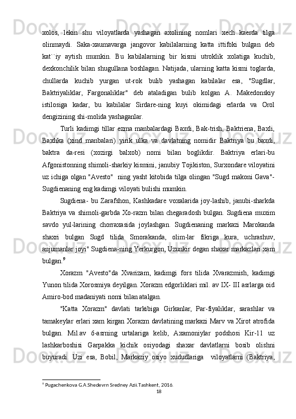 xolos,   lekin   shu   viloyatlarda   yashagan   axolining   nomlari   xech   kaerda   tilga
olinmaydi.   Saka-xaumavarga   jangovor   kabilalarning   katta   ittifoki   bulgan   deb
kat``iy   aytish   mumkin.   Bu   kabilalarning   bir   kismi   utroklik   xolatiga   kuchib,
dexkonchilik  bilan   shugullana   boshlagan.   Natijada,   ularning  katta   kismi   toglarda,
chullarda   kuchib   yurgan   ut-rok   bulib   yashagan   kabilalar   esa,   "Sugdlar,
Baktriyaliklar,   Fargonaliklar"   deb   ataladigan   bulib   kolgan   A.   Makedonskiy
istilosiga   kadar,   bu   kabilalar   Sirdare-ning   kuyi   okimidagi   erlarda   va   Orol
dengizining shi-molida yashaganlar.
Turli   kadimgi   tillar   ezma   manbalardagi   Baxdi,   Bak-trish,   Baktriena,   Baxli,
Baxlika   (xind   manbalari)   yirik   ulka   va   davlatning   nomidir   Baktriya   bu   baxdi,
baktra   da-resi   (xozirgi   balxob)   nomi   bilan   boglikdir.   Baktriya   erlari-bu
Afgonistonning shimoli-sharkiy kismini, janubiy Tojikiston, Surxondare viloyatini
uz ichiga olgan "Avesto"   ning yasht kitobida tilga olingan "Sugd makoni Gava"-
Sugdienaning eng kadimgi viloyati bulishi mumkin.
Sugdiena-   bu   Zarafshon,   Kashkadare   voxalarida   joy-lashib,   janubi-sharkda
Baktriya  va   shimoli-garbda  Xo-razm   bilan   chegaradosh   bulgan.   Sugdiena   muxim
savdo   yul-larining   chorraxasida   joylashgan.   Sugdienaning   markazi   Marokanda
shaxri   bulgan   Sugd   tilida   Smorakanda,   olim-lar   fikriga   kura,   uchrashuv,
anjumanlar joyi" Sugdiena-ning Yerkurgon, Uzunkir degan shaxar markazlari xam
bulgan. 9
Xorazm   "Avesto"da   Xvarizam,   kadimgi   fors   tilida   Xvarazmish,   kadimgi
Yunon tilida Xorosmiya deyilgan. Xorazm edgorliklari mil. av IX- III asrlarga oid
Amiro-bod madaniyati nomi bilan atalgan.
"Katta   Xorazm"   davlati   tarkibiga   Girkanlar,   Par-fiyaliklar,   sarashlar   va
tamakeylar erlari xam kirgan Xorazm davlatining markazi Marv va Xirot atrofida
bulgan.   Mil.av   6-asrning   urtalariga   kelib,   Axamoniylar   podshosi   Kir-11   uz
lashkarboshisi   Garpakka   kichik   osiyodagi   shaxar   davlatlarni   bosib   olishni
buyuradi.   Uzi   esa,   Bobil,   Markaziy   osiyo   xududlariga     viloyatlarni   (Baktriya,
9
  Pugachenkova G.A.Shedevrn Sredney Azii.Tashkent, 2016.
18 
