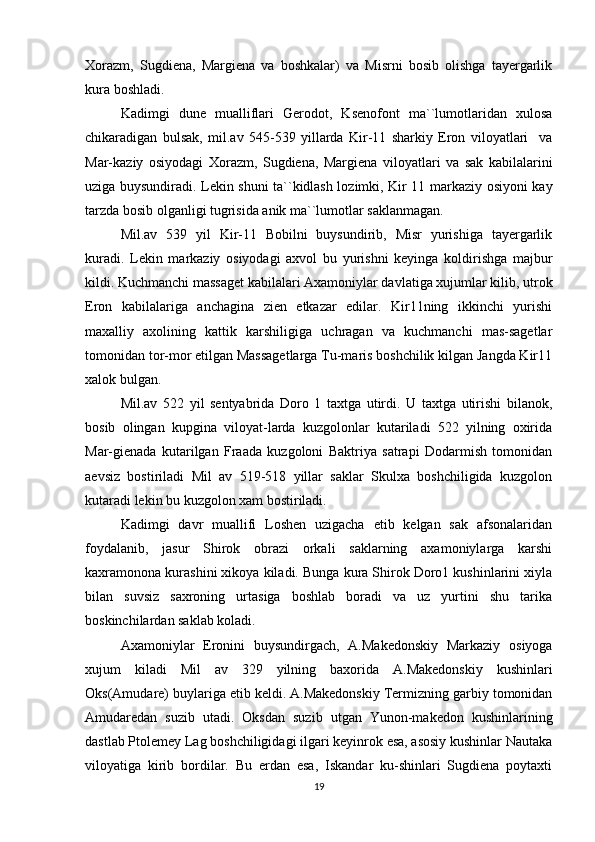Xorazm,   Sugdiena,   Margiena   va   boshkalar)   va   Misrni   bosib   olishga   tayergarlik
kura boshladi.
Kadimgi   dune   mualliflari   Gerodot,   Ksenofont   ma``lumotlaridan   xulosa
chikaradigan   bulsak,   mil.av   545-539   yillarda   Kir-11   sharkiy   Eron   viloyatlari     va
Mar-kaziy   osiyodagi   Xorazm,   Sugdiena,   Margiena   viloyatlari   va   sak   kabilalarini
uziga buysundiradi. Lekin shuni ta``kidlash lozimki, Kir 11 markaziy osiyoni kay
tarzda bosib olganligi tugrisida anik ma``lumotlar saklanmagan.
Mil.av   539   yil   Kir-11   Bobilni   buysundirib,   Misr   yurishiga   tayergarlik
kuradi.   Lekin   markaziy   osiyodagi   axvol   bu   yurishni   keyinga   koldirishga   majbur
kildi. Kuchmanchi massaget kabilalari Axamoniylar davlatiga xujumlar kilib, utrok
Eron   kabilalariga   anchagina   zien   etkazar   edilar.   Kir11ning   ikkinchi   yurishi
maxalliy   axolining   kattik   karshiligiga   uchragan   va   kuchmanchi   mas-sagetlar
tomonidan tor-mor etilgan Massagetlarga Tu-maris boshchilik kilgan Jangda Kir11
xalok bulgan.
Mil.av   522   yil   sentyabrida   Doro   1   taxtga   utirdi.   U   taxtga   utirishi   bilanok,
bosib   olingan   kupgina   viloyat-larda   kuzgolonlar   kutariladi   522   yilning   oxirida
Mar-gienada   kutarilgan   Fraada   kuzgoloni   Baktriya   satrapi   Dodarmish   tomonidan
aevsiz   bostiriladi   Mil   av   519-518   yillar   saklar   Skulxa   boshchiligida   kuzgolon
kutaradi lekin bu kuzgolon xam bostiriladi. 
Kadimgi   davr   muallifi   Loshen   uzigacha   etib   kelgan   sak   afsonalaridan
foydalanib,   jasur   Shirok   obrazi   orkali   saklarning   axamoniylarga   karshi
kaxramonona kurashini xikoya kiladi. Bunga kura Shirok Doro1 kushinlarini xiyla
bilan   suvsiz   saxroning   urtasiga   boshlab   boradi   va   uz   yurtini   shu   tarika
boskinchilardan saklab koladi.
Axamoniylar   Eronini   buysundirgach,   A.Makedonskiy   Markaziy   osiyoga
xujum   kiladi   Mil   av   329   yilning   baxorida   A.Makedonskiy   kushinlari
Oks(Amudare) buylariga etib keldi. A.Makedonskiy Termizning garbiy tomonidan
Amudaredan   suzib   utadi.   Oksdan   suzib   utgan   Yunon-makedon   kushinlarining
dastlab Ptolemey Lag boshchiligidagi ilgari keyinrok esa, asosiy kushinlar Nautaka
viloyatiga   kirib   bordilar.   Bu   erdan   esa,   Iskandar   ku-shinlari   Sugdiena   poytaxti
19 