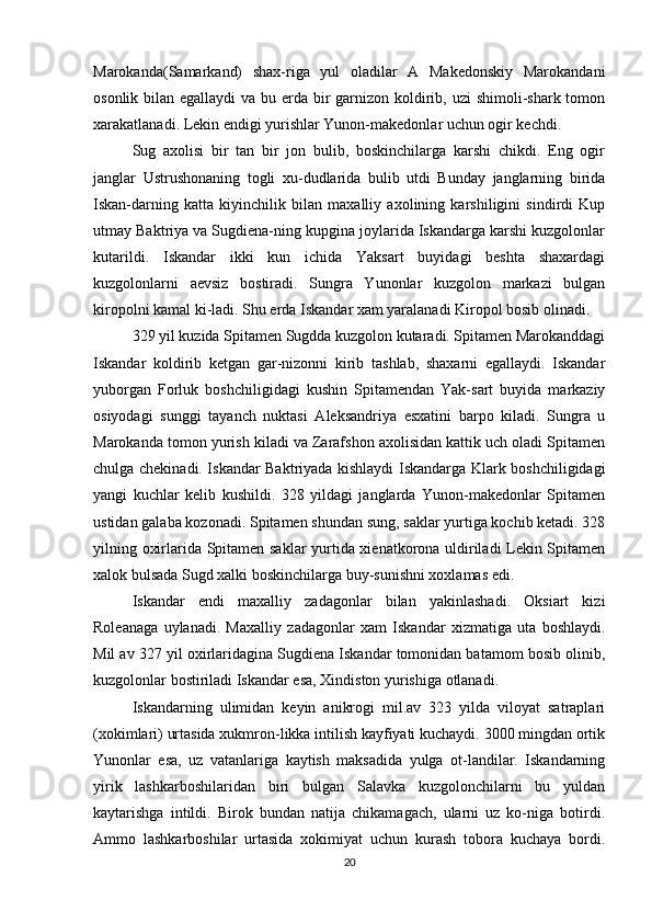 Marokanda(Samarkand)   shax-riga   yul   oladilar   A   Makedonskiy   Marokandani
osonlik bilan egallaydi  va bu erda bir garnizon koldirib, uzi shimoli-shark tomon
xarakatlanadi. Lekin endigi yurishlar Yunon-makedonlar uchun ogir kechdi.
Sug   axolisi   bir   tan   bir   jon   bulib,   boskinchilarga   karshi   chikdi.   Eng   ogir
janglar   Ustrushonaning   togli   xu-dudlarida   bulib   utdi   Bunday   janglarning   birida
Iskan-darning   katta   kiyinchilik   bilan   maxalliy   axolining   karshiligini   sindirdi   Kup
utmay Baktriya va Sugdiena-ning kupgina joylarida Iskandarga karshi kuzgolonlar
kutarildi.   Iskandar   ikki   kun   ichida   Yaksart   buyidagi   beshta   shaxardagi
kuzgolonlarni   aevsiz   bostiradi.   Sungra   Yunonlar   kuzgolon   markazi   bulgan
kiropolni kamal ki-ladi. Shu erda Iskandar xam yaralanadi Kiropol bosib olinadi.
329 yil kuzida Spitamen Sugdda kuzgolon kutaradi. Spitamen Marokanddagi
Iskandar   koldirib   ketgan   gar-nizonni   kirib   tashlab,   shaxarni   egallaydi.   Iskandar
yuborgan   Forluk   boshchiligidagi   kushin   Spitamendan   Yak-sart   buyida   markaziy
osiyodagi   sunggi   tayanch   nuktasi   Aleksandriya   esxatini   barpo   kiladi.   Sungra   u
Marokanda tomon yurish kiladi va Zarafshon axolisidan kattik uch oladi Spitamen
chulga chekinadi. Iskandar Baktriyada kishlaydi Iskandarga Klark boshchiligidagi
yangi   kuchlar   kelib   kushildi.   328   yildagi   janglarda   Yunon-makedonlar   Spitamen
ustidan galaba kozonadi. Spitamen shundan sung, saklar yurtiga kochib ketadi. 328
yilning oxirlarida Spitamen saklar yurtida xienatkorona uldiriladi Lekin Spitamen
xalok bulsada Sugd xalki boskinchilarga buy-sunishni xoxlamas edi. 
Iskandar   endi   maxalliy   zadagonlar   bilan   yakinlashadi.   Oksiart   kizi
Roleanaga   uylanadi.   Maxalliy   zadagonlar   xam   Iskandar   xizmatiga   uta   boshlaydi.
Mil av 327 yil oxirlaridagina Sugdiena Iskandar tomonidan batamom bosib olinib,
kuzgolonlar bostiriladi Iskandar esa, Xindiston yurishiga otlanadi.
Iskandarning   ulimidan   keyin   anikrogi   mil.av   323   yilda   viloyat   satraplari
(xokimlari) urtasida xukmron-likka intilish kayfiyati kuchaydi. 3000 mingdan ortik
Yunonlar   esa,   uz   vatanlariga   kaytish   maksadida   yulga   ot-landilar.   Iskandarning
yirik   lashkarboshilaridan   biri   bulgan   Salavka   kuzgolonchilarni   bu   yuldan
kaytarishga   intildi.   Birok   bundan   natija   chikamagach,   ularni   uz   ko-niga   botirdi.
Ammo   lashkarboshilar   urtasida   xokimiyat   uchun   kurash   tobora   kuchaya   bordi.
20 