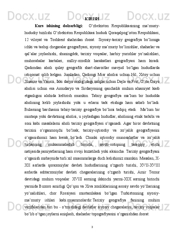 KIRISH
Kurs   ishining   dolzarbligi:     O‘zbekiston   Respublikasining   ma’muriy-
hududiy tuzilishi O‘zbekiston Respublikasi hududi Qoraqalpog‘iston Respublikasi,
12   viloyat   va   Toshkent   shahridan   iborat.     Siyosiy-tarixiy   geografiya   bo‘limiga
ichki va tashqi chegaralar geografiyasi, siyosiy ma’muriy bo‘linishlar, shaharlar va
qal’alar   joylashishi,   shuningdek,   tarixiy   voqealar,   harbiy   yurishlar   yo‘nalishlari,
muhorabalar   kartalari,   milliy-ozodlik   harakatlari   geografiyasi   ham   kiradi.
Qadimdan   aholi   qulay   geografik   shart-sharoitlar   mavjud   bo‘lgan   hududlarda
istiqomat   qilib   kelgan.   Jumladan,   Qadimgi   Misr   aholisi   uchun   Nil,   Xitoy   uchun
Xuanxe va Yanszi, Ikki daryo oralig‘idagi xalqlar uchun Dajla va Frot, O‘rta Osiyo
aholisi   uchun   esa   Amudaryo   va   Sirdaryoning   qanchalik   muhim   ahamiyat   kasb
etganligini   alohida   keltirish   mumkin.   Tabiiy   geografiya   ma’lum   bir   hududda
aholining   kelib   joylashishi   yoki   u   erlarni   tark   etishiga   ham   sabab   bo‘ladi.
Bularning   barchasini   tabiiy-tarixiy   geografiya   bo‘limi   tadqiq   etadi.     Ma’lum   bir
mintaqa yoki davlatning aholisi, u joylashgan hududlar, aholining etnik tarkibi va
soni   kabi   masalalarni   aholi   tarixiy   geografiyasi   o‘rganadi.   Agar   biror   davlatning
tarixini   o‘rganmoqchi   bo‘lsak,   tarixiy-iqtisodiy   va   xo‘jalik   geografiyasini
o‘rganishimiz   ham   kerak   bo‘ladi.   Chunki   iqtisodiy   munosabatlar   va   xo‘jalik
turlarining   mukammalashib   borishi,   savdo-sotiqning   taraqqiy   etishi
natijasida   jamiyat larning ham rivoji kuzatiladi yoki aksincha. Tarixiy geografiyani
o‘rganish mobaynida turli xil   muammo larga duch kelishimiz mumkin. Masalan, X-
XII   asrlarda   qoraxoniylar   davlati   hududlarining   o‘zgarib   turishi,   XVII-XVIII
asrlarda   ashtarxoniylar   davlati   chegaralarining   o‘zgarib   turishi,   Amir   Temur
davridagi   muhim   voqealar.   XVIII   asrning   ikkinchi   yarmi-XIX   asrning   birinchi
yarmida Buxoro amirligi Qo‘qon va Xiva xonliklarining asosiy savdo yo‘llarining
yo‘nalishlari,   chor   Rossiyasi   mustamlakasi   bo‘lgan   Turkistonning   siyosiy-
ma’muriy   ishlari   kabi   muammo lardir.Tarixiy   geografiya   fanining   muhim
vazifalaridan biri bu - o‘tmishdagi davlatlar siyosiy chegaralarini, tarixiy voqealar
bo‘lib o‘tgan joylarni aniqlash, shaharlar topografiyasini o‘rganishdan iborat.
3 