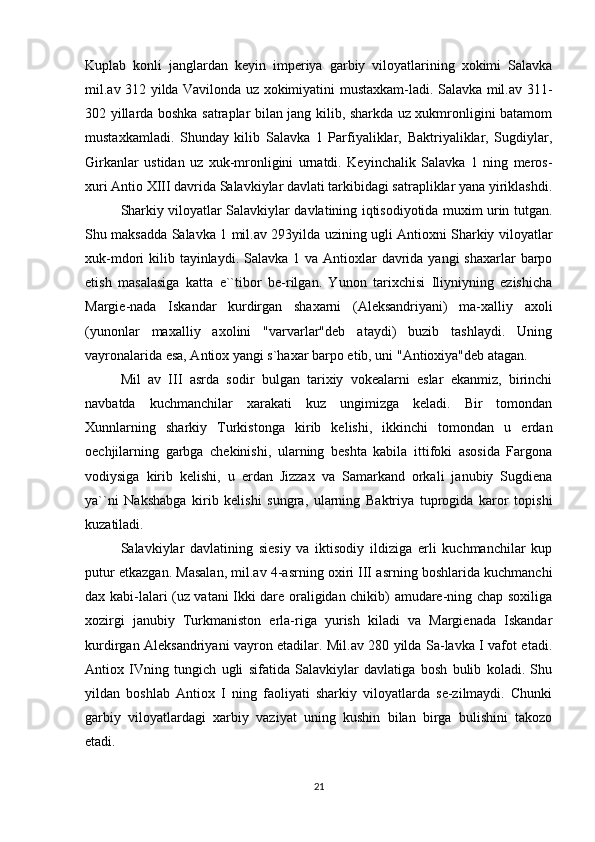 Kuplab   konli   janglardan   keyin   imperiya   garbiy   viloyatlarining   xokimi   Salavka
mil.av 312 yilda Vavilonda uz xokimiyatini mustaxkam-ladi. Salavka mil.av 311-
302 yillarda boshka satraplar bilan jang kilib, sharkda uz xukmronligini batamom
mustaxkamladi.   Shunday   kilib   Salavka   1   Parfiyaliklar,   Baktriyaliklar,   Sugdiylar,
Girkanlar   ustidan   uz   xuk-mronligini   urnatdi.   Keyinchalik   Salavka   1   ning   meros-
xuri Antio XIII davrida Salavkiylar davlati tarkibidagi satrapliklar yana yiriklashdi.
Sharkiy viloyatlar Salavkiylar davlatining iqtisodiyotida muxim urin tutgan.
Shu maksadda Salavka 1 mil.av 293yilda uzining ugli Antioxni Sharkiy viloyatlar
xuk-mdori  kilib tayinlaydi.  Salavka  1 va Antioxlar  davrida yangi  shaxarlar  barpo
etish   masalasiga   katta   e``tibor   be-rilgan.   Yunon   tarixchisi   Iliyniyning   ezishicha
Margie-nada   Iskandar   kurdirgan   shaxarni   (Aleksandriyani)   ma-xalliy   axoli
(yunonlar   maxalliy   axolini   "varvarlar"deb   ataydi)   buzib   tashlaydi.   Uning
vayronalarida esa, Antiox yangi s`haxar barpo etib, uni "Antioxiya"deb atagan. 
Mil   av   III   asrda   sodir   bulgan   tarixiy   vokealarni   eslar   ekanmiz,   birinchi
navbatda   kuchmanchilar   xarakati   kuz   ungimizga   keladi.   Bir   tomondan
Xunnlarning   sharkiy   Turkistonga   kirib   kelishi,   ikkinchi   tomondan   u   erdan
oechjilarning   garbga   chekinishi,   ularning   beshta   kabila   ittifoki   asosida   Fargona
vodiysiga   kirib   kelishi,   u   erdan   Jizzax   va   Samarkand   orkali   janubiy   Sugdiena
ya``ni   Nakshabga   kirib   kelishi   sungra,   ularning   Baktriya   tuprogida   karor   topishi
kuzatiladi.
Salavkiylar   davlatining   siesiy   va   iktisodiy   ildiziga   erli   kuchmanchilar   kup
putur etkazgan. Masalan, mil.av 4-asrning oxiri III asrning boshlarida kuchmanchi
dax kabi-lalari (uz vatani Ikki dare oraligidan chikib) amudare-ning chap soxiliga
xozirgi   janubiy   Turkmaniston   erla-riga   yurish   kiladi   va   Margienada   Iskandar
kurdirgan Aleksandriyani vayron etadilar. Mil.av 280 yilda Sa-lavka I vafot etadi.
Antiox   IVning   tungich   ugli   sifatida   Salavkiylar   davlatiga   bosh   bulib   koladi.   Shu
yildan   boshlab   Antiox   I   ning   faoliyati   sharkiy   viloyatlarda   se-zilmaydi.   Chunki
garbiy   viloyatlardagi   xarbiy   vaziyat   uning   kushin   bilan   birga   bulishini   takozo
etadi. 
21 