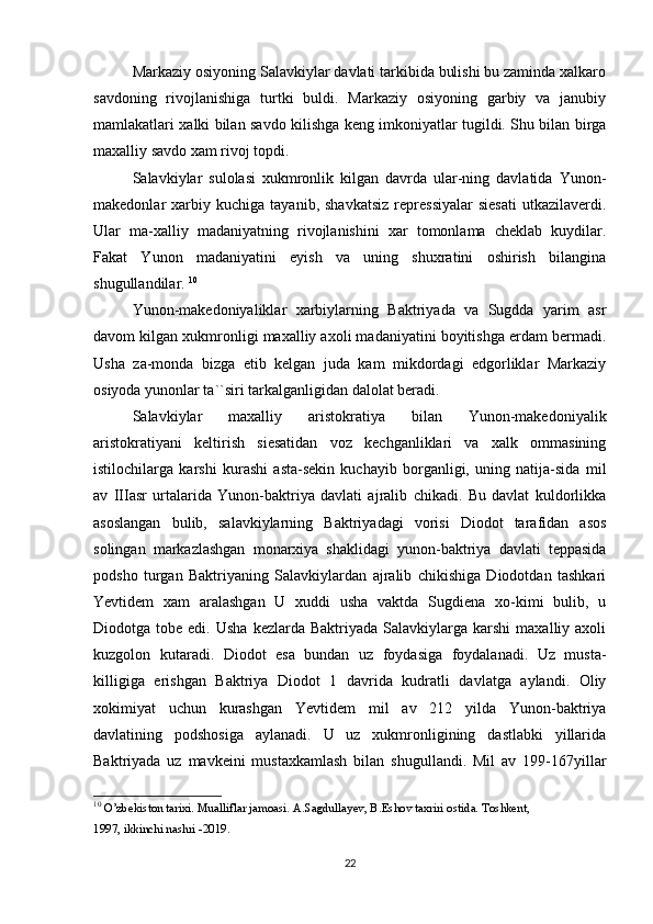 Markaziy osiyoning Salavkiylar davlati tarkibida bulishi bu zaminda xalkaro
savdoning   rivojlanishiga   turtki   buldi.   Markaziy   osiyoning   garbiy   va   janubiy
mamlakatlari xalki bilan savdo kilishga keng imkoniyatlar tugildi. Shu bilan birga
maxalliy savdo xam rivoj topdi. 
Salavkiylar   sulolasi   xukmronlik   kilgan   davrda   ular-ning   davlatida   Yunon-
makedonlar   xarbiy  kuchiga   tayanib,   shavkatsiz   repressiyalar   siesati   utkazilaverdi.
Ular   ma-xalliy   madaniyatning   rivojlanishini   xar   tomonlama   cheklab   kuydilar.
Fakat   Yunon   madaniyatini   eyish   va   uning   shuxratini   oshirish   bilangina
shugullandilar.  10
Yunon-makedoniyaliklar   xarbiylarning   Baktriyada   va   Sugdda   yarim   asr
davom kilgan xukmronligi maxalliy axoli madaniyatini boyitishga erdam bermadi.
Usha   za-monda   bizga   etib   kelgan   juda   kam   mikdordagi   edgorliklar   Markaziy
osiyoda yunonlar ta``siri tarkalganligidan dalolat beradi. 
Salavkiylar   maxalliy   aristokratiya   bilan   Yunon-makedoniyalik
aristokratiyani   keltirish   siesatidan   voz   kechganliklari   va   xalk   ommasining
istilochilarga   karshi   kurashi   asta-sekin   kuchayib   borganligi,   uning   natija-sida   mil
av   IIIasr   urtalarida   Yunon-baktriya   davlati   ajralib   chikadi.   Bu   davlat   kuldorlikka
asoslangan   bulib,   salavkiylarning   Baktriyadagi   vorisi   Diodot   tarafidan   asos
solingan   markazlashgan   monarxiya   shaklidagi   yunon-baktriya   davlati   teppasida
podsho   turgan   Baktriyaning   Salavkiylardan   ajralib   chikishiga   Diodotdan   tashkari
Yevtidem   xam   aralashgan   U   xuddi   usha   vaktda   Sugdiena   xo-kimi   bulib,   u
Diodotga  tobe  edi.  Usha   kezlarda  Baktriyada  Salavkiylarga  karshi  maxalliy  axoli
kuzgolon   kutaradi.   Diodot   esa   bundan   uz   foydasiga   foydalanadi.   Uz   musta-
killigiga   erishgan   Baktriya   Diodot   1   davrida   kudratli   davlatga   aylandi.   Oliy
xokimiyat   uchun   kurashgan   Yevtidem   mil   av   212   yilda   Yunon-baktriya
davlatining   podshosiga   aylanadi.   U   uz   xukmronligining   dastlabki   yillarida
Baktriyada   uz   mavkeini   mustaxkamlash   bilan   shugullandi.   Mil   av   199-167yillar
10
  O’zbekiston tarixi. Mualliflar jamoasi. A.Sagdullayev, B.Eshov taxriri ostida. Toshkent, 
1997, ikkinchi nashri -2019.
22 