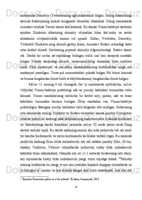 mobaynida   Demetriy   (Yevtidemning   ugli)xukmronlik   kilgan.   Uning   xukmronligi
davrida   Baktriyaning   xududi   kengayadi   Isloxotlar   utkaziladi.   Uning   zamonasida
Amudare soxilida Termiz shaxri kad kutaradi. Bu shaxar Yunon-baktriya davlatini
ayniksa   Xindiston   ulkasining   shimoliy   viloyatlari   bilan   ikti-sodiy   va   savdo
alokalarini   rivojlantirishda   muxim   rol   uynadi.   Xullas,   Yevtidem,   Demetriy,
Yevkratid  Xindiston-ning  shimoli-garbiy  kismi,  Amudare  Sirdare  urtasidagi  katta
erlar   kushib   olinadi.   Davlatning   poytaxti   shimoliy   Afgonistondagi     Baktro  shaxri
edi.   Davlat   bir   necha   sat-rapliklarga   bulingan   bulib,   ma``lum   darajada   mustakil
bulgan   Yuksak   darajadagi   iktisodi,   xunarmandchiligi   shaxarlari   bilan   mashxur
buldi.   Ellin   madaniyati   va   ma-xalliy   madaniyatlarning   kushilishidan   uziga   xos
madaniyat   yaratilgan.   Tovar-pul   munosabatlari   yuksak   bulgan   Pul   tizimi   kumush
va bronza tangalardan iborat bulib at-tik(tetradraxma) tangalaridan iborat bulgan.
Mil.av   11   asrning   4-chi   choragida   (ba``zi   manbalarda   aytilishicha,   mil.av
166yilda)   Yunon-baktriya   podsholigi   sak   va   yuechji   kabilalari   tomonidan   istilo
kilinadi.   Yunon   manbalarining   ezishicha   bu   davlat   asiy,   pasian,   sak   va   toxar
kabilalari   tomonidan   barxam   berilgan   Xitoy   manbalari   esa,   Yunon-baktriya
podsholigini fakatgina yuechji kabilalari istilo kilganlar deb ezishgan. Sirdarening
urta okimlarida xozirgi Toshkent va Sirdare viloyatlari xamda janubiy Kozogiston
erlarida yashovchi kadimgi shak kabilalarining makedoniyalik Is-kandar kushinlari
va   Salavkiylarga   karshi   kurashlari   jaraenida   mil.av   III   asrda   yarim   utrok   Kang
davlati tash-kil topdi. Bu davlat xalkining asosini shu erda yashovchi tub erli axoli
bir kancha kuchmanchi va yarim kuchmanchi ka-bilalar tashkil etgan. Bu zaminda
yashlvchi   kadimgi   Eron   tilida   suzlashuvchi   tub   erli   xalklar   janubiy   Sibir,   Ol-toy,
sharkiy   Turkiston,   Yettisuv   viloyatlarida   yashovchi   turkiy   tilda   suzlashuvchi
kabilalar bilan yakinlashadi. Natijada mil. av 11-1 asrlarda Sirdarening urta okim-
lari   rayonlarida   turkiy   tilda   suzlashuvchi   yangi   etnos   vujudga   keladi.   11
Milodiy
eraning boshlarida bu yangi  et-nos son  jixatidan  kupayib kupgina viloyatlarda  uz
us-tunligini ta``minlay va ular aloxida kangar elati bulib shakllanadi. Ana shu elat
11
  Baqtriya-Toxariston qadim va o’rta asrlarda. To’plam, Samarqand, 2013
23 