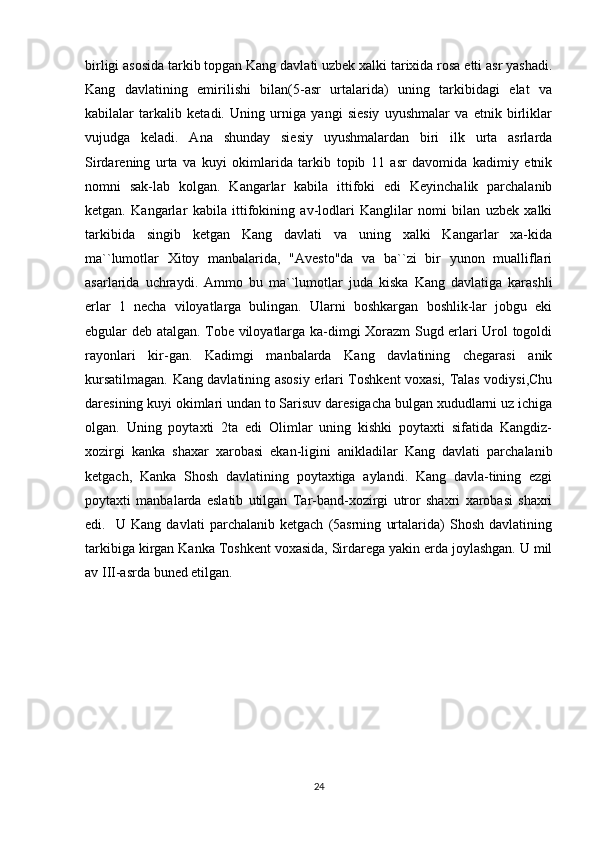 birligi asosida tarkib topgan Kang davlati uzbek xalki tarixida rosa etti asr yashadi.
Kang   davlatining   emirilishi   bilan(5-asr   urtalarida)   uning   tarkibidagi   elat   va
kabilalar   tarkalib   ketadi.   Uning   urniga   yangi   siesiy   uyushmalar   va   etnik   birliklar
vujudga   keladi.   Ana   shunday   siesiy   uyushmalardan   biri   ilk   urta   asrlarda
Sirdarening   urta   va   kuyi   okimlarida   tarkib   topib   11   asr   davomida   kadimiy   etnik
nomni   sak-lab   kolgan.   Kangarlar   kabila   ittifoki   edi   Keyinchalik   parchalanib
ketgan.   Kangarlar   kabila   ittifokining   av-lodlari   Kanglilar   nomi   bilan   uzbek   xalki
tarkibida   singib   ketgan   Kang   davlati   va   uning   xalki   Kangarlar   xa-kida
ma``lumotlar   Xitoy   manbalarida,   "Avesto"da   va   ba``zi   bir   yunon   mualliflari
asarlarida   uchraydi.   Ammo   bu   ma``lumotlar   juda   kiska   Kang   davlatiga   karashli
erlar   1   necha   viloyatlarga   bulingan.   Ularni   boshkargan   boshlik-lar   jobgu   eki
ebgular deb atalgan. Tobe viloyatlarga ka-dimgi Xorazm Sugd erlari Urol togoldi
rayonlari   kir-gan.   Kadimgi   manbalarda   Kang   davlatining   chegarasi   anik
kursatilmagan. Kang davlatining asosiy erlari Toshkent voxasi, Talas vodiysi,Chu
daresining kuyi okimlari undan to Sarisuv daresigacha bulgan xududlarni uz ichiga
olgan.   Uning   poytaxti   2ta   edi   Olimlar   uning   kishki   poytaxti   sifatida   Kangdiz-
xozirgi   kanka   shaxar   xarobasi   ekan-ligini   anikladilar   Kang   davlati   parchalanib
ketgach,   Kanka   Shosh   davlatining   poytaxtiga   aylandi.   Kang   davla-tining   ezgi
poytaxti   manbalarda   eslatib   utilgan   Tar-band-xozirgi   utror   shaxri   xarobasi   shaxri
edi.     U   Kang   davlati   parchalanib   ketgach   (5asrning   urtalarida)   Shosh   davlatining
tarkibiga kirgan Kanka Toshkent voxasida, Sirdarega yakin erda joylashgan. U mil
av III-asrda buned etilgan.
24 