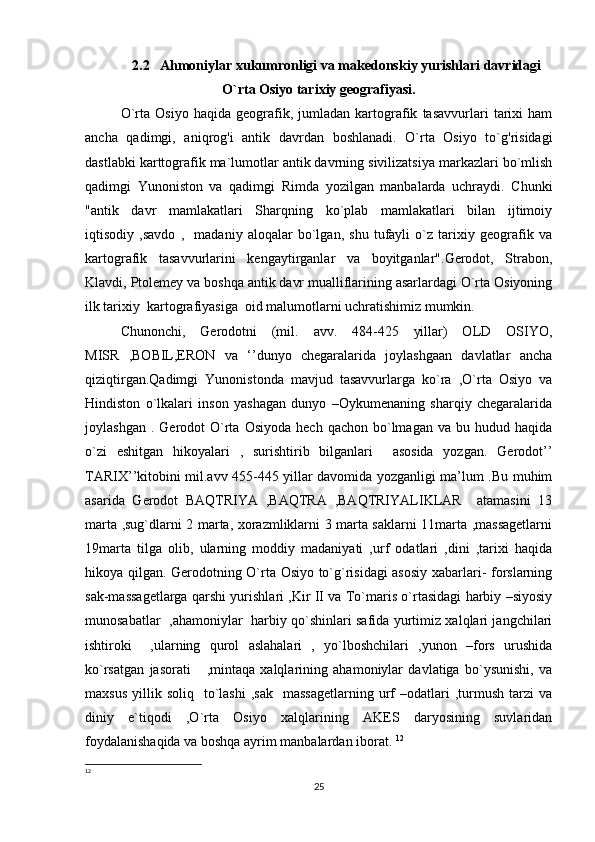 2.2   Ahmoniylar xukumronligi va makedonskiy yurishlari davridagi
O`rta Osiyo tarixiy geografiyasi.
O`rta   Osiyo   haqida   geografik,   jumladan   kartografik   tasavvurlari   tarixi   ham
ancha   qadimgi,   aniqrog'i   antik   davrdan   boshlanadi.   O`rta   Osiyo   to`g'risidagi
dastlabki karttografik ma`lumotlar antik davrning sivilizatsiya markazlari bo`mlish
qadimgi   Yunoniston   va   qadimgi   Rimda   yozilgan   manbalarda   uchraydi.   Chunki
"antik   davr   mamlakatlari   Sharqning   ko`plab   mamlakatlari   bilan   ijtimoiy
iqtisodiy   ,savdo   ,     madaniy   aloqalar   bo`lgan,   shu   tufayli   o`z   tarixiy   geografik   va
kartografik   tasavvurlarini   kengaytirganlar   va   boyitganlar".Gerodot,   Strabon,
Klavdi, Ptolemey va boshqa antik davr mualliflarining asarlardagi O`rta Osiyoning
ilk tarixiy  kartografiyasiga  oid malumotlarni uchratishimiz mumkin. 
Chunonchi,   Gerodotni   (mil.   avv.   484-425   yillar)   OLD   OSIYO,
MISR   ,BOBIL,ERON   va   ‘’dunyo   chegaralarida   joylashgaan   davlatlar   ancha
qiziqtirgan.Qadimgi   Yunonistonda   mavjud   tasavvurlarga   ko`ra   ,O`rta   Osiyo   va
Hindiston   o`lkalari   inson   yashagan   dunyo   –Oykumenaning   sharqiy   chegaralarida
joylashgan  .  Gerodot  O`rta   Osiyoda  hech   qachon  bo`lmagan   va  bu  hudud  haqida
o`zi   eshitgan   hikoyalari   ,   surishtirib   bilganlari     asosida   yozgan.   Gerodot’’
TARIX’’kitobini mil.avv 455-445 yillar davomida yozganligi ma’lum .Bu muhim
asarida   Gerodot   BAQTRIYA   ,BAQTRA   ,BAQTRIYALIKLAR     atamasini   13
marta ,sug`dlarni 2 marta, xorazmliklarni 3 marta saklarni 11marta ,massagetlarni
19marta   tilga   olib,   ularning   moddiy   madaniyati   ,urf   odatlari   ,dini   ,tarixi   haqida
hikoya qilgan. Gerodotning O`rta Osiyo to`g`risidagi asosiy xabarlari- forslarning
sak-massagetlarga qarshi yurishlari ,Kir II va To`maris o`rtasidagi harbiy –siyosiy
munosabatlar   ,ahamoniylar   harbiy qo`shinlari safida yurtimiz xalqlari jangchilari
ishtiroki     ,ularning   qurol   aslahalari   ,   yo`lboshchilari   ,yunon   –fors   urushida
ko`rsatgan   jasorati       ,mintaqa   xalqlarining   ahamoniylar   davlatiga   bo`ysunishi,   va
maxsus   yillik  soliq    to`lashi   ,sak     massagetlarning  urf   –odatlari  ,turmush  tarzi   va
diniy   e`tiqodi   ,O`rta   Osiyo   xalqlarining   AKES   daryosining   suvlaridan
foydalanishaqida va boshqa ayrim manbalardan iborat.  12
12
25 