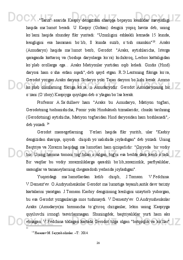   "Tarix"   asarida   Kaspiy   dengizdan   sharqqa   bepayon   kenliklar   mavjudligi
haqida   ma`lumot   beradi.   U   Kaspiy   (Girkan)   dengizi   yopiq   havza   deb,   uning
ko`lami   haqida   shunday   fikr   yuritadi:   "Uzunligini   eshkakli   kemada   15   kunda,
kengligini   esa   hammasi   bo`lib,   8   kunda   suzib,   o`tish   mumkin" 13
.   Araks
(Amudaryo)   haqida   ma`lumot   berib,   Gerodot:   "Araks,   aytishlaricha,   Isterga
qaraganda   kattaroq   va   (boshqa   daryolarga   ko`ra)   kichikroq,   Lesbos   kattaligidan
ko`plab   orollarga   ega...   Araks   Matiyonlar   yurtidan   oqib   keladi.   Gindis   (Hind)
daryosi   ham   o`sha   erdan   oqadi",-deb   qayd   etgan.   R. Э .Lentsning   fikriga   ko`ra,
Gerodot yozgan Araks daryosi Sirdaryo yoki Tajan daryosi bo`lishi kerak. Ammo
ko`plab   olimlarning   fikriga   ko`ra,   u   Amudaryodir.   Gerodot   Amudaryoning   bir
o`zani (O`zboy) Kaspiyga quyilgan deb o`ylagan bo`lsa kerak. 
Professor   A.Sa`dullaev   ham   "Araks   bu   Amudaryo,   Matiyon   tog'lari,
Gerodotning   tushunishicha,   Pomir   yoki   Hindukush   tizmalaridir,   chunki   tarihning
(Gerodotning) aytishicha, Matiyon tog'laridan Hind daryosidan ham boshlanadi",-
deb yozadi.  14
Gerodot   massegetlarning     Yerlari   haqida   fikr   yuritib,   ular   "Kasbiy
dengizidan   sharqqa,   quyosh     chiqish   yo`nalishida   joylashgan"   deb   yozadi.   Uning
Baqtriya va  Xorazm   haqidagi  ma`lumotlari   ham  qiziqarlidir:   "Osiyoda     bir   vodiy
bor. Uning hamma tomoni tog' bilan o`ralgan, tog'ni esa beshta dara kesib o`tadi.
Bir   vaqtlar   bu   vodiy   xorazmliklarga   qarashli   bo`lib,xorazimlik,   parfiyaliklar,
saranglar va tamaneylarning chegaradosh yerlarida joylashgan". 
Yuqoridagi   ma`lumotlardan   kelib   chiqib,   J.Tomson.   V.Fedchina.
V.Dement'ev. O.Andryushenkolar  Gerodot ma`lumotiga tayanib,antik davr tarixiy
kartalarini   yaratgan.   J.Tomson   Kasbiy   dengizining   kenligini   uzaytirib   yuborgan,
bu   esa   Gerodot   yozganlariga   mos   tushmaydi.   V.Dementy'ev.   O.Andryushenkolar
Araks   (Amudaryo)ni   birmuncha   to`g'riroq   chizganlar,   lekin   uning   Kaspiyga
quyiluvchi   irmog'i   tasvirlanmagan.   Shuningdek,   baqtriyaliklar   yurti   ham   aks
etmagan.   V.Fedchina   tiklagan   kartada   Gerodot   tilga   olgan   "botqoqlik   va   ko`llar"
13
14
 Hasanov M. Sayyoh olimlar. –T.: 2014.
26 