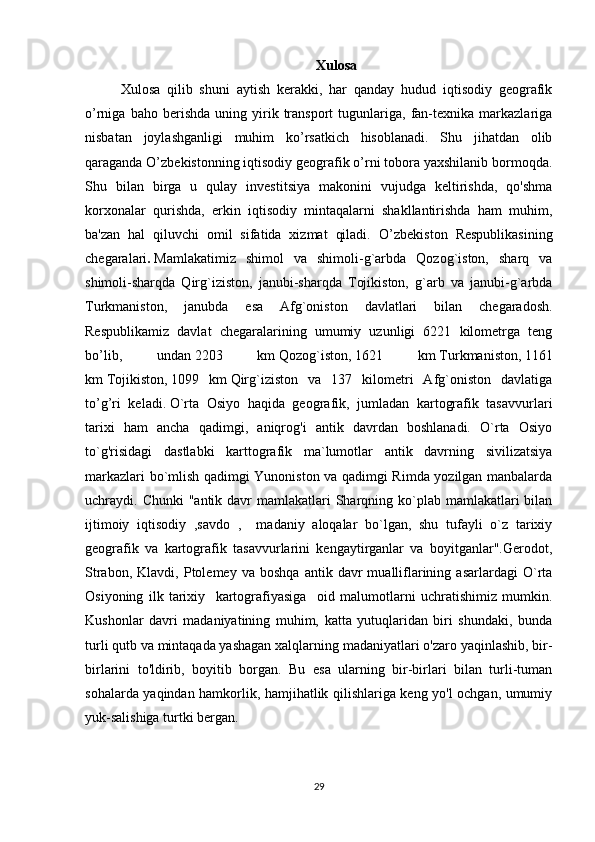 Xulosa
Xulosa   qilib   shuni   aytish   kerakki,   har   qanday   hudud   iqtisodiy   geografik
o’rniga   baho  berishda   uning  yirik  transport   tugunlariga,   fan-texnika   markazlariga
nisbatan   joylashganligi   muhim   ko’rsatkich   hisoblanadi.   Shu   jihatdan   olib
qaraganda O’zbekistonning iqtisodiy geografik o’rni tobora yaxshilanib bormoqda.
Shu   bilan   birga   u   qulay   investitsiya   makonini   vujudga   keltirishda,   qo'shma
korxonalar   qurishda,   erkin   iqtisodiy   mintaqalarni   shakllantirishda   ham   muhim,
ba'zan   hal   qiluvchi   omil   sifatida   xizmat   qiladi.   O’zbekiston   Respublikasining
chegaralari .   Mamlakatimiz   shimol   va   shimoli-g`arbda   Qozog`iston,   sharq   va
shimoli-sharqda   Qirg`iziston,   janubi-sharqda   Tojikiston,   g`arb   va   janubi-g`arbda
Turkmaniston,   janubda   esa   Afg`oniston   davlatlari   bilan   chegaradosh.
Respublikamiz   davlat   chegaralarining   umumiy   uzunligi   6221   kilometrga   teng
bo’lib,   undan   2203   km   Qozog`iston,   1621   km   Turkmaniston,   1161
km   Tojikiston,   1099   km   Qirg`iziston   va   137   kilometri   Afg`oniston   davlatiga
to’g’ri   keladi.   O`rta   Osiyo   haqida   geografik,   jumladan   kartografik   tasavvurlari
tarixi   ham   ancha   qadimgi,   aniqrog'i   antik   davrdan   boshlanadi.   O`rta   Osiyo
to`g'risidagi   dastlabki   karttografik   ma`lumotlar   antik   davrning   sivilizatsiya
markazlari bo`mlish qadimgi Yunoniston va qadimgi Rimda yozilgan manbalarda
uchraydi. Chunki  "antik davr  mamlakatlari  Sharqning ko`plab mamlakatlari  bilan
ijtimoiy   iqtisodiy   ,savdo   ,     madaniy   aloqalar   bo`lgan,   shu   tufayli   o`z   tarixiy
geografik   va   kartografik   tasavvurlarini   kengaytirganlar   va   boyitganlar".Gerodot,
Strabon,   Klavdi,  Ptolemey   va  boshqa   antik  davr   mualliflarining   asarlardagi   O`rta
Osiyoning   ilk   tarixiy     kartografiyasiga     oid   malumotlarni   uchratishimiz   mumkin.
Kushonlar   davri   madaniyatining   muhim,   katta   yutuqlaridan   biri   shundaki,   bunda
turli qutb va mintaqada yashagan xalqlarning madaniyatlari o'zaro yaqinlashib, bir-
birlarini   to'ldirib,   boyitib   borgan.   Bu   esa   ularning   bir-birlari   bilan   turli-tuman
sohalarda yaqindan hamkorlik, hamjihatlik qilishlariga keng yo'l ochgan, umumiy
yuk-salishiga turtki bergan. 
29 