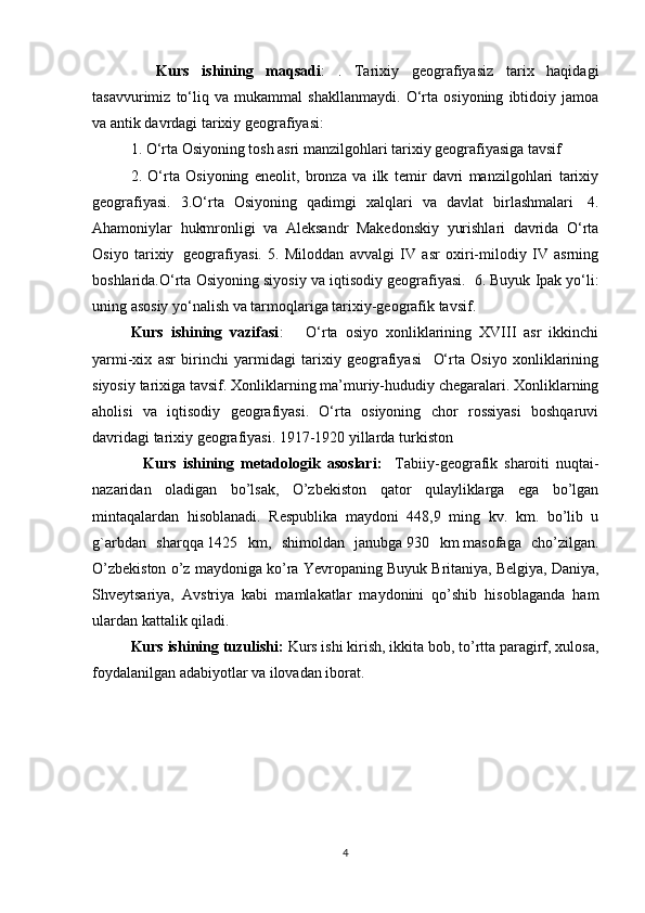     Kurs   ishining   maqsadi :   .   Tarixiy   geografiyasiz   tarix   haqidagi
tasavvurimiz   to‘liq   va   mukammal   shakllanmaydi.   O‘rta   osiyoning   ibtidoiy   jamoa
va antik davrdagi tarixiy geografiyasi:
1. O‘rta Osiyoning tosh asri manzilgohlari tarixiy geografiyasiga tavsif
2.   O‘rta   Osiyoning   eneolit,   bronza   va   ilk   temir   davri   manzilgohlari   tarixiy
geografiyasi.   3.O‘rta   Osiyoning   qadimgi   xalqlari   va   davlat   birlashmalari     4.
Ahamoniylar   hukmronligi   va   Aleksandr   Makedonskiy   yurishlari   davrida   O‘rta
Osiyo   tarixiy     geografiyasi.   5.   Miloddan   avvalgi   IV   asr   oxiri-milodiy   IV   asrning
boshlarida.O‘rta Osiyoning siyosiy va iqtisodiy geografiyasi.    6. Buyuk Ipak yo‘li:
uning asosiy yo‘nalish va tarmoqlariga tarixiy-geografik tavsif.
Kurs   ishining   vazifasi :       O‘rta   osiyo   xonliklarining   XVIII   asr   ikkinchi
yarmi-xix   asr   birinchi   yarmidagi   tarixiy   geografiyasi     O‘rta   Osiyo   xonliklarining
siyosiy tarixiga tavsif. Xonliklarning ma’muriy-hududiy chegaralari. Xonliklarning
aholisi   va   iqtisodiy   geografiyasi.   O‘rta   osiyoning   chor   rossiyasi   boshqaruvi
davridagi tarixiy geografiyasi. 1917-1920 yillarda turkiston
    Kurs   ishining   metadologik   asoslari:     Tabiiy-geografik   sharoiti   nuqtai-
nazaridan   oladigan   bo’lsak,   O’zbekiston   qator   qulayliklarga   ega   bo’lgan
mintaqalardan   hisoblanadi.   Respublika   maydoni   448,9   ming   kv.   km.   bo’lib   u
g`arbdan   sharqqa   1425   km,   shimoldan   janubga   930   km   masofaga   cho’zilgan.
O’zbekiston o’z maydoniga ko’ra Yevropaning Buyuk Britaniya,   Belgi ya, Daniya,
Shveytsariya,   Avstriya   kabi   mamlakatlar   maydonini   qo’shib   hisoblaganda   ham
ulardan kattalik qiladi.
Kurs ishining tuzulishi:  Kurs ishi kirish, ikkita bob, to’rtta paragirf, xulosa,
foydalanilgan adabiyotlar va ilovadan iborat.
4 