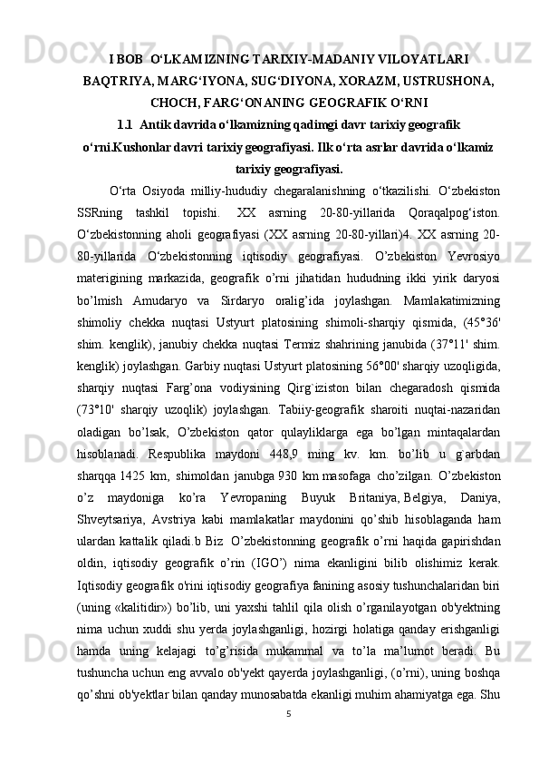 I BOB  O‘LKAMIZNING TARIXIY-MADANIY VILOYATLARI
BAQTRIYA, MARG‘IYONA, SUG‘DIYONA, XORAZM, USTRUSHONA,
CHOCH, FARG‘ONANING GEOGRAFIK O‘RNI
1.1  Antik davrida o‘lkamizning qadimgi davr tarixiy geografik
o‘rni.Kushonlar davri tarixiy geografiyasi. Ilk o‘rta asrlar davrida o‘lkamiz
tarixiy geografiyasi.
O‘rta   Osiyoda   milliy-hududiy   chegaralanishning   o‘tkazilishi.   O‘zbekiston
SSRning   tashkil   topishi.     XX   asrning   20-80-yillarida   Qoraqalpog‘iston.
O‘zbekistonning   aholi   geografiyasi   (XX   asrning   20-80-yillari)4.   XX   asrning   20-
80-yillarida   O‘zbekistonning   iqtisodiy   geografiyasi.   O’zbekiston   Yevrosiyo
materigining   markazida,   geografik   o’rni   jihatidan   hududning   ikki   yirik   daryosi
bo’lmish   Amudaryo   va   Sirdaryo   oralig’ida   joylashgan.   Mamlakatimizning
shimoliy   chekka   nuqtasi   Ustyurt   platosining   shimoli-sharqiy   qismida,   (45°36'
shim.   kenglik),   janubiy  chekka   nuqtasi   Termiz   shahrining   janubida  (37°11'   shim.
kenglik) joylashgan. Garbiy nuqtasi Ustyurt platosining 56°00' sharqiy uzoqligida,
sharqiy   nuqtasi   Farg’ona   vodiysining   Qirg`iziston   bilan   chegaradosh   qismida
(73°10'   sharqiy   uzoqlik)   joylashgan.   Tabiiy-geografik   sharoiti   nuqtai-nazaridan
oladigan   bo’lsak,   O’zbekiston   qator   qulayliklarga   ega   bo’lgan   mintaqalardan
hisoblanadi.   Respublika   maydoni   448,9   ming   kv.   km.   bo’lib   u   g`arbdan
sharqqa   1425   km,   shimoldan   janubga   930   km   masofaga   cho’zilgan.   O’zbekiston
o’z   maydoniga   ko’ra   Yevropaning   Buyuk   Britaniya,   Belgi ya,   Daniya,
Shveytsariya,   Avstriya   kabi   mamlakatlar   maydonini   qo’shib   hisoblaganda   ham
ulardan   kattalik   qiladi.b   Biz     O’zbekistonning   geografik   o’rni   haqida   gapirishdan
oldin,   iqtisodiy   geografik   o’rin   (IGO’)   nima   ekanligini   bilib   olishimiz   kerak.
Iqtisodiy geografik o'rini iqtisodiy geografiya fanining asosiy tushunchalaridan biri
(uning   «kalitidir»)   bo’lib,  uni   yaxshi   tahlil   qila  olish   o’rganilayotgan   ob'yektning
nima   uchun   xuddi   shu   yerda   joylashganligi,   hozirgi   holatiga   qanday   erishganligi
hamda   uning   kelajagi   to’g’risida   mukammal   va   to’la   ma’lumot   beradi.   Bu
tushuncha uchun eng avvalo ob'yekt qayerda joylashganligi, (o’rni), uning boshqa
qo’shni ob'yektlar bilan qanday munosabatda ekanligi muhim ahamiyatga ega. Shu
5 