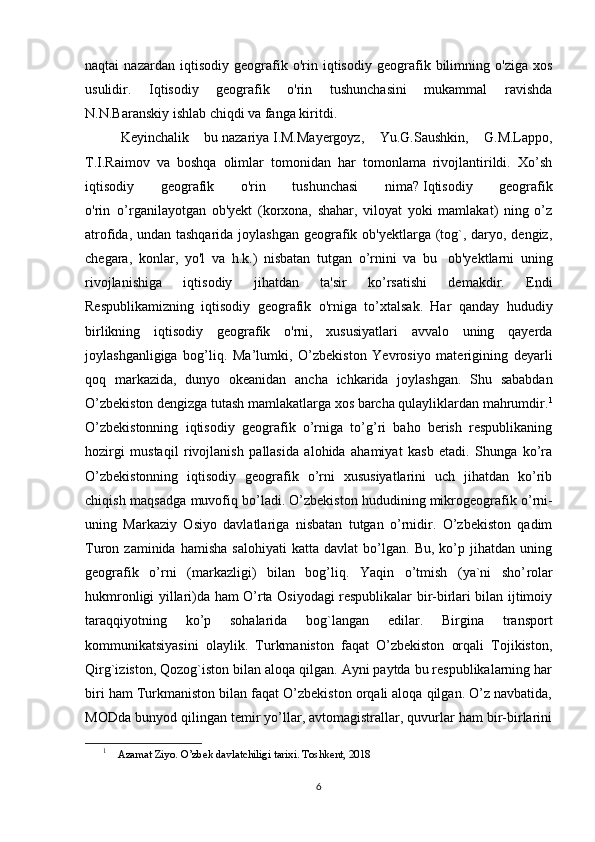 naqtai   nazardan   iqtisodiy   geografik   o'rin   iqtisodiy   geografik   bilimning   o'ziga   xos
usulidir.   Iqtisodiy   geografik   o'rin   tushunchasini   mukammal   ravishda
N.N.Baranskiy ishlab chiqdi va fanga kiritdi.
Keyinchalik   bu   nazariya   I.M.Mayergoyz,   Yu.G.Saushkin,   G.M.Lappo,
T.I.Raimov   va   boshqa   olimlar   tomonidan   har   tomonlama   rivojlantirildi.   Xo’sh
iqtisodiy   geografik   o'rin   tushunchasi   nima?   Iqtisodiy   geografik
o'rin     o’rganilayotgan   ob'yekt   (korxona,   shahar,   viloyat   yoki   mamlakat)   ning   o’z
atrofida, undan tashqarida joylashgan geografik ob'yektlarga (tog`, daryo, dengiz,
chegara,   konlar,   yo'l   va   h.k.)   nisbatan   tutgan   o’rnini   va   bu     ob'yektlarni   uning
rivojlanishiga   iqtisodiy   jihatdan   ta'sir   ko’rsatishi   demakdir.   Endi
Respublikamizning   iqtisodiy   geografik   o'rniga   to’xtalsak.   Har   qanday   hududiy
birlikning   iqtisodiy   geografik   o'rni,   xususiyatlari   avvalo   uning   qayerda
joylashganligiga   bog’liq.   Ma’lumki,   O’zbekiston   Yevrosiyo   materigining   deyarli
qoq   markazida,   dunyo   okeanidan   ancha   ichkarida   joylashgan.   Shu   sababdan
O’zbekiston dengizga tutash mamlakatlarga xos barcha qulayliklardan mahrumdir. 1
O’zbekistonning   iqtisodiy   geografik   o’rniga   to’g’ri   baho   berish   respublikaning
hozirgi   mustaqil   rivojlanish   pallasida   alohida   ahamiyat   kasb   etadi.   Shunga   ko’ra
O’zbekistonning   iqtisodiy   geografik   o’rni   xususiyatlarini   uch   jihatdan   ko’rib
chiqish maqsadga muvofiq bo’ladi.   O’zbekiston hududining   mikrogeografik o’rni -
uning   Markaziy   Osiyo   davlatlariga   nisbatan   tutgan   o’rnidir.   O’zbekiston   qadim
Turon  zaminida   hamisha   salohiyati   katta   davlat   bo’lgan.   Bu,   ko’p   jihatdan  uning
geografik   o’rni   (markazligi)   bilan   bog’liq.   Yaqin   o’tmish   (ya`ni   sho’ rol ar
hukmronligi yillari)da ham O’rta Osiyodagi respublikalar bir-birlari bilan ijtimoiy
taraqqiyotning   ko’p   sohalarida   bog`langan   edilar.   Birgina   transport
kommunikatsiyasini   olaylik.   Turkmaniston   faqat   O’zbekiston   orqali   Tojikiston,
Qirg`iziston, Qozog`iston bilan aloqa qilgan. Ayni paytda bu respublikalarning har
biri ham Turkmaniston bilan faqat O’zbekiston orqali aloqa qilgan. O’z navbatida,
MODda bunyod qilingan temir yo’llar, avtomagistrallar, quvurlar ham bir-birlarini
1
     Azamat Ziyo. O’zbek davlatchiligi tarixi. Toshkent, 2018
6 
