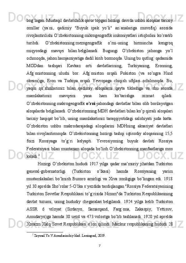 bog`lagan. Mustaqil davlatchilik qaror topgan hozirgi davrda ushbu aloqalar tarixiy
omillar   (ya`ni,   qadimiy   "Buyuk   ipak   yo’li"   an`analariga   muvofiq)   asosida
rivojlantirilishi O’zbekistonning mikrogeografik imkoniyatlari istiqbolini ko’rsatib
turibdi.   O’zbekistonning   mezogeografik   o’rni -uning   birmuncha   kengroq
miqyosdagi   mavqei   bilan   belgi lanadi.   Bugungi   O’zbekiston   jahonga   yo’l
ochmoqda, jahon ham jamiyat iga dadil kirib bormoqda. Uning bu qutlug` qadamida
MODdan   tashqari   Kavkaz   orti   davlatlarining,   Turkiyaning,   Eronning,
Afg`onistonning   ulushi   bor.   Afg`oniston   orqali   Pokiston   (va   so’ngra   Hind
okeani)ga,   Eron   va   Turkiya   orqali   Yevropaga   chiqish   ufqlari   ochilmoqda.   Bu,
yaqin   qo’shnilarimiz   bilan   qadimiy   aloqalarni   qayta   tiklashga   va   shu   asosda
mamlakatimiz   mavqeini   yana   ham   ko’tarishga   xizmat   qiladi.
O’zbekistonning   makrogeografik   o’rni -jahondagi davlatlar bilan olib borilayotgan
aloqalarda   belgi lanadi. O’zbekistonning MDH davlatlari bilan ko’p qirrali aloqalari
tarixiy   haqiqat   bo’lib,   uning   mamlakatimiz   taraqqiyotidagi   salohiyati   juda   katta.
O’zbekiston   ushbu   makrodarajadagi   aloqalarini   MDHning   aksariyat   davlatlari
bilan   rivojlantirmoqda.   O’zbekistonning   hozirgi   tashqi   iqtisodiy   aloqasining   15,5
foizi   Rossiyaga   to’g`ri   kelyapti.   Yevrosiyoning   buyuk   davlati   Rossiya
Federatsiyasi bilan muntazam aloqada bo’lish O’zbekistonning manfaatlariga mos
keladi. 2
Hozirgi   O’zbekiston   hududi   1917   yilga  qadar   ma’muriy  jihatdan   Turkiston
general-gubernatorligi   (Turkiston   o’lkasi)   hamda   Rossiyaning   yarim
mustamlakalari   bo’lmish   Buxoro   amirligi   va   Xiva   xonligiga   bo’lingan   edi.   1918
yil 30 aprelda Sho’ rol ar 5-O’lka s`yezdida tasdiqlangan "Rossiya Federatsiyasining
Turkiston Sovetlar Respublikasi to’g`risida Nizom"da Turkiston Respublikasining
davlat   tuzumi,   uning   hududiy   chegaralari   belgi landi.   1924   yilga   kelib   Turkiston
ASSR   6   viloyat   (Sirdaryo,   Samarqand,   Farg`ona,   Zakaspiy,   Yettisuv,
Amudaryo)ga hamda 30 uezd va 473 volostga bo’lib tashlanadi. 1920 yil aprelda
Xorazm  Xalq Sovet Respublikasi  e`lon qilindi. Mazkur respublikaning hududi 28
2
  Zeymal Ye.V.Amudarinskiy klad. Leningrad, 2019.
7 