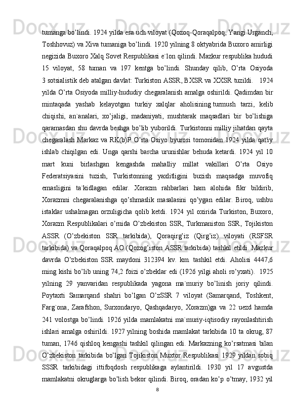 tumanga bo’lindi. 1924 yilda esa uch viloyat (Qozoq-Qoraqalpoq, Yangi Urganch,
Toshhovuz) va Xiva tumaniga bo’lindi. 1920 yilning 8 oktyabrida Buxoro amirligi
negizida Buxoro Xalq Sovet Respublikasi e`lon qilindi. Mazkur respublika hududi
15   viloyat,   58   tuman   va   197   kentga   bo’lindi.   Shunday   qilib,   O’rta   Osiyoda
3   sotsial istik deb atalgan davlat: Turkiston ASSR, BXSR va XXSR tuzildi.       1924
yilda O’rta Osiyoda milliy-hududiy chegaralanish amalga oshirildi. Qadimdan bir
mintaqada   yashab   kelayotgan   turkiy   xalqlar   aholisining   turmush   tarzi ,   kelib
chiqishi,   an`analari,   xo’jaligi,   madaniyati,   mushtarak   maqsadlari   bir   bo’lishiga
qaramasdan shu davrda beshga bo’lib yuborildi. Turkistonni milliy jihatdan qayta
chegaralash   Markaz   va   RK(b)P   O’rta   Osiyo   byurosi   tomonidan   1924  yilda   qat'iy
ishlab   chiqilgan   edi.   Unga   qarshi   barcha   urunishlar   behuda   ketardi.   1924   yil   10
mart   kuni   birlashgan   kengashda   mahalliy   millat   vakillari   O’rta   Osiyo
Federatsiyasini   tuzish,   Turkistonning   yaxlitligini   buzish   maqsadga   muvofiq
emasligini   ta`kidlagan   edilar.   Xorazm   rahbarlari   ham   alohida   fikr   bildirib,
Xorazmni   chegaralanishga   qo’shmaslik   masalasini   qo’ygan   edilar.   Biroq,   ushbu
istaklar   ushalmagan   orzuligicha   qolib   ketdi.   1924   yil   oxirida   Turkiston,   Buxoro,
Xorazm   Respublikalari   o’rnida   O’zbekiston   SSR,   Turkmaniston   SSR,   Tojikiston
ASSR   (O’zbekiston   SSR   tarkibida),   Qoraqirg’iz   (Qirg’iz)   viloyati   (RSFSR
tarkibida) va Qoraqalpoq AO (Qozog’iston ASSR tarkibida) tashkil etildi. Mazkur
davrda   O’zbekiston   SSR   maydoni   312394   kv.   km.   tashkil   etdi.   Aholisi   4447,6
ming kishi bo’lib uning 74,2 foizi o’zbeklar edi (1926 yilgi aholi ro’yxati).     1925
yilning   29   yanvaridan   respublikada   yagona   ma`muriy   bo’linish   joriy   qilindi.
Poytaxti   Samarqand   shahri   bo’lgan   O’zSSR   7   viloyat   (Samarqand,   Toshkent,
Farg`ona,   Zarafshon,   Surxondaryo,   Qashqadaryo,   Xorazm)ga   va   22   uezd   hamda
241   volostga   bo’lindi.   1926   yilda   mamlakatni   ma`muriy-iqtisodiy   rayonlashtirish
ishlari amalga oshirildi. 1927 yilning boshida mamlakat tarkibida 10 ta okrug, 87
tuman,  1746   qishloq   kengashi   tashkil   qilingan  edi.   Markazning   ko’rsatmasi   bilan
O’zbekiston   tarkibida   bo’lgan   Tojikiston   Muxtor   Respublikasi   1929   yildan   sobiq
SSSR   tarkibidagi   ittifoqdosh   respublikaga   aylantirildi.   1930   yil   17   avgustda
mamlakatni okruglarga bo’lish bekor qilindi. Biroq, oradan ko’p o’tmay, 1932 yil
8 