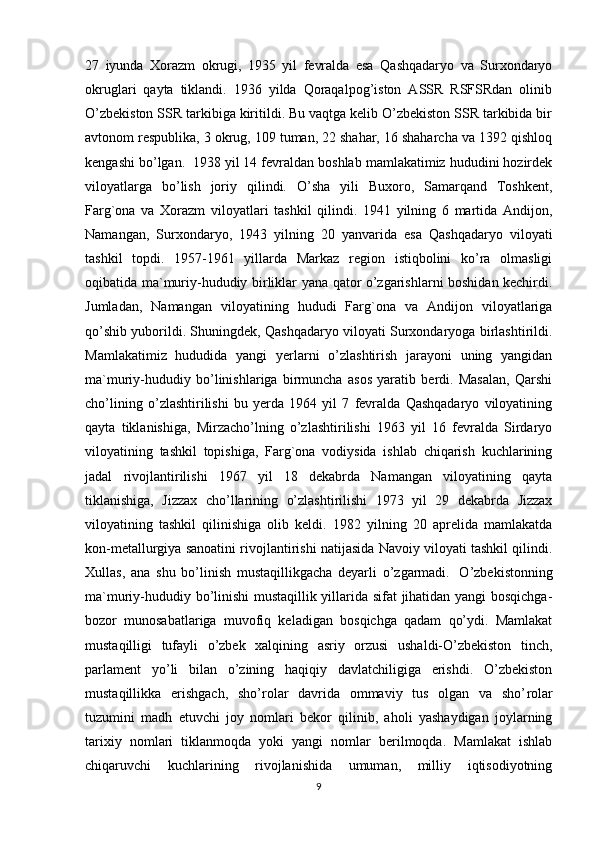 27   iyunda   Xorazm   okrugi,   1935   yil   fevralda   esa   Qashqadaryo   va   Surxondaryo
okruglari   qayta   tiklandi.   1936   yilda   Qoraqalpog’iston   ASSR   RSFSRdan   olinib
O’zbekiston SSR tarkibiga kiritildi. Bu vaqtga kelib O’zbekiston SSR tarkibida bir
avtonom respublika, 3 okrug, 109 tuman, 22 shahar, 16 shaharcha va 1392 qishloq
kengashi bo’lgan.    1938 yil 14 fevraldan boshlab mamlakatimiz hududini hozirdek
viloyatlarga   bo’lish   joriy   qilindi.   O’sha   yili   Buxoro,   Samarqand   Toshkent,
Farg`ona   va   Xorazm   viloyatlari   tashkil   qilindi.   1941   yilning   6   martida   Andijon,
Namangan,   Surxondaryo,   1943   yilning   20   yanvarida   esa   Qashqadaryo   viloyati
tashkil   topdi.   1957-1961   yillarda   Markaz   region   istiqbolini   ko’ra   olmasligi
oqibatida ma`muriy-hududiy birliklar yana qator o’zgarishlarni boshidan kechirdi.
Jumladan,   Namangan   viloyatining   hududi   Farg`ona   va   Andijon   viloyatlariga
qo’shib yuborildi. Shuningdek, Qashqadaryo viloyati Surxondaryoga birlashtirildi.
Mamlakatimiz   hududida   yangi   yerlarni   o’zlashtirish   jarayoni   uning   yangidan
ma`muriy-hududiy   bo’linishlariga   birmuncha   asos   yaratib   berdi.   Masalan,   Qarshi
cho’lining   o’zlashtirilishi   bu   yerda   1964   yil   7   fevralda   Qashqadaryo   viloyatining
qayta   tiklanishiga,   Mirzacho’lning   o’zlashtirilishi   1963   yil   16   fevralda   Sirdaryo
viloyatining   tashkil   topishiga,   Farg`ona   vodiysida   ishlab   chiqarish   kuchlarining
jadal   rivojlantirilishi   1967   yil   18   dekabrda   Namangan   viloyatining   qayta
tiklanishiga,   Jizzax   cho’llarining   o’zlashtirilishi   1973   yil   29   dekabrda   Jizzax
viloyatining   tashkil   qilinishiga   olib   keldi.   1982   yilning   20   aprelida   mamlakatda
kon-metallurgiya sanoatini rivojlantirishi natijasida Navoiy viloyati tashkil qilindi.
Xullas,   ana   shu   bo’linish   mustaqillikgacha   deyarli   o’zgarmadi.     O’zbekistonning
ma`muriy-hududiy bo’linishi mustaqillik yillarida sifat jihatidan yangi bosqichga-
bozor   munosabatlariga   muvofiq   keladigan   bosqichga   qadam   qo’ydi.   Mamlakat
mustaqilligi   tufayli   o’zbek   xalqining   asriy   orzusi   ushaldi-O’zbekiston   tinch,
parlament   yo’li   bilan   o’zining   haqiqiy   davlatchiligiga   erishdi.   O’zbekiston
mustaqillikka   erishgach,   sho’ rol ar   davrida   ommaviy   tus   olgan   va   sho’ rol ar
tuzumini   madh   etuvchi   joy   nomlari   bekor   qilinib,   aholi   yashaydigan   joylarning
tarixiy   nomlari   tiklanmoqda   yoki   yangi   nomlar   berilmoqda.   Mamlakat   ishlab
chiqaruvchi   kuchlarining   rivojlanishida   umuman,   milliy   iqtisodiyotning
9 