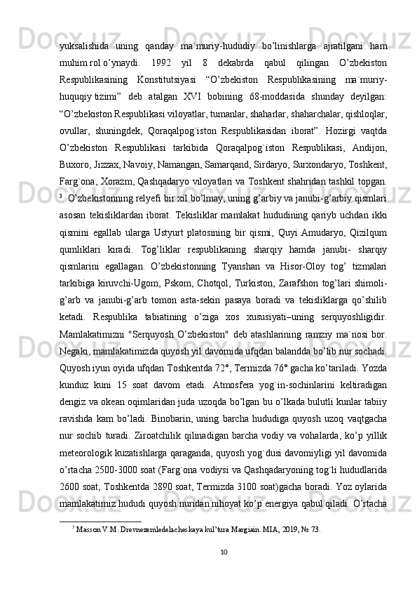 yuksalishida   uning   qanday   ma`muriy-hududiy   bo’linishlarga   ajratilgani   ham
muhim   rol   o’ynaydi.   1992   yil   8   dekabrda   qabul   qilingan   O’zbekiston
Respublikasining   Konstitutsiyasi   “O’zbekiston   Respublikasining   ma`muriy-
huquqiy   tizim i”   deb   atalgan   XVI   bobining   68-moddasida   shunday   deyilgan:
“O’zbekiston Respublikasi viloyatlar, tumanlar, shaharlar, shaharchalar, qishloqlar,
ovullar,   shuningdek,   Qoraqalpog`iston   Respublikasidan   iborat”.   Hozirgi   vaqtda
O’zbekiston   Respublikasi   tarkibida   Qoraqalpog`iston   Respublikasi,   Andijon,
Buxoro, Jizzax, Navoiy, Namangan, Samarqand, Sirdaryo, Surxondaryo, Toshkent,
Farg`ona, Xorazm, Qashqadaryo viloyatlari va Toshkent shahridan tashkil topgan.
3
    O’zbekistonning relyefi bir xil bo’lmay, uning g’arbiy va janubi-g’arbiy qismlari
asosan   tekisliklardan  iborat.  Tekisliklar   mamlakat   hududining  qariyb   uchdan  ikki
qismini   egallab   ularga   Ustyurt   platosining   bir   qismi,   Quyi   Amudaryo,   Qizilqum
qumliklari   kiradi.   Tog’liklar   respublikaning   sharqiy   hamda   janubi-   sharqiy
qismlarini   egallagan.   O’zbekistonning   Tyanshan   va   Hisor-Oloy   tog’   tizmalari
tarkibiga   kiruvchi-Ugom,   Pskom,  Chotqol,   Turkiston,   Zarafshon   tog’lari   shimoli-
g’arb   va   janubi-g’arb   tomon   asta-sekin   pasaya   boradi   va   tekisliklarga   qo’shilib
ketadi.   Respublika   tabiatining   o’ziga   xos   xususiyati–uning   serquyoshligidir.
Mamlakatimizni   "Serquyosh   O’zbekiston"   deb   atashlarining   ramziy   ma`nosi   bor.
Negaki, mamlakatimizda quyosh yil davomida ufqdan balandda bo’lib nur sochadi.
Quyosh iyun oyida ufqdan Toshkentda 72°, Termizda 76° gacha ko’tariladi. Yozda
kunduz   kuni   15   soat   davom   etadi.   Atmosfera   yog`in-sochinlarini   keltiradigan
dengiz va okean oqimlaridan juda uzoqda bo’lgan bu o’lkada bulutli kunlar tabiiy
ravishda   kam   bo’ladi.   Binobarin,   uning   barcha   hududiga   quyosh   uzoq   vaqtgacha
nur   sochib   turadi.   Ziroatchilik   qilinadigan   barcha   vodiy   va   vohalarda,   ko’p   yillik
meteo rol ogik kuzatishlarga qaraganda, quyosh yog`dusi davomiyligi yil davomida
o’rtacha 2500-3000 soat (Farg`ona vodiysi va Qashqadaryoning tog`li hududlarida
2600 soat, Toshkentda 2890 soat, Termizda 3100 soat)gacha boradi. Yoz oylarida
mamlakatimiz hududi quyosh nuridan nihoyat ko’p energiya qabul qiladi. O’rtacha
3
  Masson V.M. Drevnezemledelьcheskaya kul’tura Margiain. MIA,  201 9, № 73.
10 