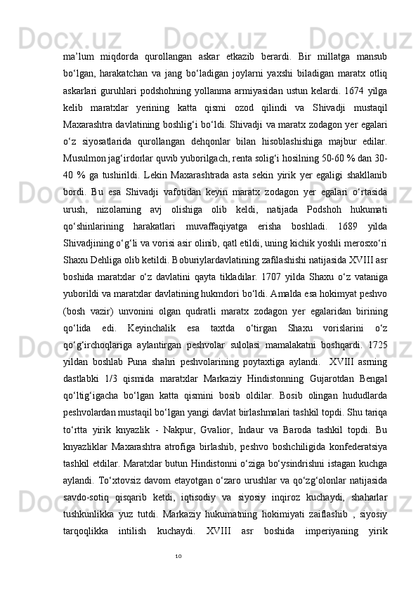 10ma’lum   miqdorda   qurollangan   askar   etkazib   berardi.   Bir   millatga   mansub
bo‘lgan,   harakatchan   va   jang   bo‘ladigan   joylarni   yaxshi   biladigan   maratx   otliq
askarlari   guruhlari   podshohning   yollanma   armiyasidan   ustun   kelardi.   1674   yilga
kelib   maratxlar   yerining   katta   qismi   ozod   qilindi   va   S h ivadji   mustaqil
Maxarashtra davlatining boshlig‘i bo‘ldi. S h ivadji va maratx zodagon yer egalari
o‘z   siyosatlarida   qurollangan   dehqonlar   bilan   hisoblashishiga   majbur   edilar.
Musulmon jag‘irdorlar quvib yuborilgach, renta solig‘i hosilning 50-60 % dan 30-
40   %   ga   tushirildi.   Lekin   Maxarashtrada   asta   sekin   yirik   yer   egaligi   shakllanib
bordi.   Bu   esa   Shivadji   vafotidan   keyin   maratx   zodagon   yer   egalari   o‘rtasida
urush,   nizolarning   avj   olishiga   olib   keldi,   natijada   Podshoh   hukumati
qo‘shinlarining   harakatlari   muvaffaqiyatga   erisha   boshladi.   1689   yilda
Shivadjining o‘g‘li va vorisi asir olinib, qatl etildi, uning kichik yoshli merosxo‘ri
Shaxu Dehliga olib ketildi. Boburiylardavlatining zafilashishi natijasida XVIII asr
boshida   maratxlar   o‘z   davlatini   qayta   tikladilar.   1707   yilda   S h axu   o‘z   vataniga
yuborildi va maratxlar davlatining hukmdori bo‘ldi. Amalda esa hokimyat peshvo
(bosh   vazir)   unvonini   olgan   qudratli   maratx   zodagon   yer   egalaridan   birining
qo‘lida   edi.   Keyinchalik   esa   taxtda   o‘tirgan   Shaxu   vorislarini   o‘z
qo‘g‘irchoqlariga   aylantirgan   peshvolar   sulolasi   mamalakatni   boshqardi.   1725
yildan   boshlab   Puna   shahri   peshvolarining   poytaxtiga   aylandi.     XVIII   asrning
dastlabki   1/3   qismida   maratxlar   Markaziy   Hindistonning   Gujarotdan   Bengal
qo‘ltig‘igacha   bo‘lgan   katta   qismini   bosib   oldilar.   Bosib   olingan   hududlarda
peshvolardan mustaqil bo‘lgan yangi davlat birlashmalari tashkil topdi. Shu tariqa
to‘rtta   yirik   knyazlik   -   Nakpur,   Gvalior,   Indaur   va   Baroda   tashkil   topdi.   Bu
knyazliklar   Maxarashtra   atrofiga   birlashib,   peshvo   boshchiligida   konfederatsiya
tashkil etdilar. Maratxlar butun Hindistonni o‘ziga bo‘ysindrishni istagan kuchga
aylandi. To‘xtovsiz  davom  etayotgan o‘zaro urushlar  va qo‘zg‘olonlar  natijasida
savdo-sotiq   qisqarib   ketdi,   iqtisodiy   va   siyosiy   inqiroz   kuchaydi,   shaharlar
tushkunlikka   yuz   tutdi.   Markaziy   hukumatning   hokimiyati   zaiflashib   ,   siyosiy
tarqoqlikka   intilish   kuchaydi.   XVIII   asr   boshida   imperiyaning   yirik 