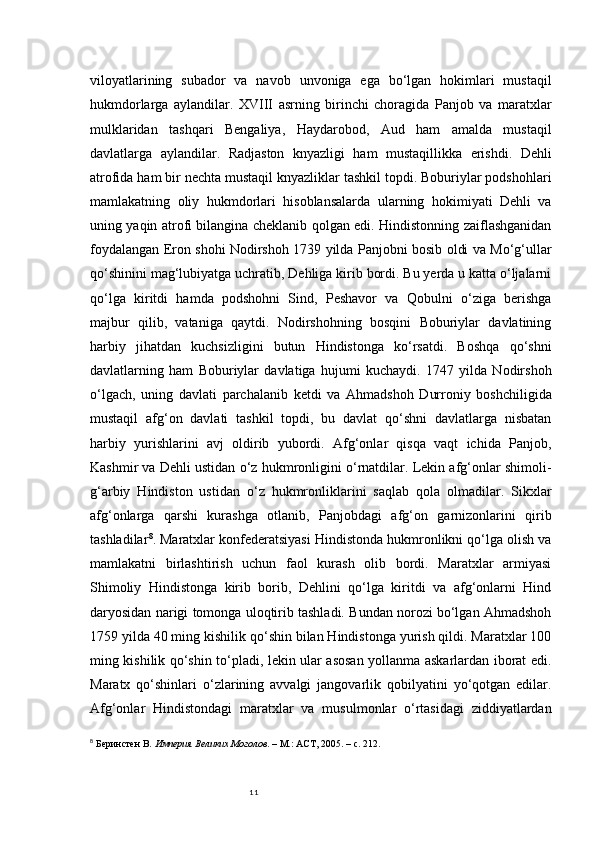 11viloyatlarining   subador   va   navob   unvoniga   ega   bo‘lgan   hokimlari   mustaqil
hukmdorlarga   aylandilar.   XVIII   asrning   birinchi   choragida   Panjob   va   maratxlar
mulklaridan   tashqari   Bengaliya,   Haydarobod,   Aud   ham   amalda   mustaqil
davlatlarga   aylandilar.   Radjaston   knyazligi   ham   mustaqillikka   erishdi.   Dehli
atrofida ham bir nechta mustaqil knyazliklar tashkil topdi. Boburiylar podshohlari
mamlakatning   oliy   hukmdorlari   hisoblansalarda   ularning   hokimiyati   Dehli   va
uning yaqin atrofi bilangina cheklanib qolgan edi. Hindistonning zaiflashganidan
foydalangan Eron shohi Nodirshoh 1739 yilda Panjobni bosib oldi va Mo‘g‘ullar
qo‘shinini mag‘lubiyatga uchratib, Dehliga kirib bordi. Bu yerda u katta o‘ljalarni
qo‘lga   kiritdi   hamda   podshohni   Sind,   Peshavor   va   Qobulni   o‘ziga   berishga
majbur   qilib,   vataniga   qaytdi.   Nodirshohning   bosqini   Boburiylar   davlatining
harbiy   jihatdan   kuchsizligini   butun   Hindistonga   ko‘rsatdi.   Boshqa   qo‘shni
davlatlarning   ham   Boburiylar   davlatiga   hujumi   kuchaydi.   1747   yilda   Nodirshoh
o‘lgach,   uning   davlati   parchalanib   ketdi   va   Ahmadshoh   Durroniy   boshchiligida
mustaqil   afg‘on   davlati   tashkil   topdi,   bu   davlat   qo‘shni   davlatlarga   nisbatan
harbiy   yurishlarini   avj   oldirib   yubordi.   Afg‘onlar   qisqa   vaqt   ichida   Panjob,
Kashmir va Dehli ustidan o‘z hukmronligini o‘rnatdilar. Lekin afg‘onlar shimoli-
g‘arbiy   Hindiston   ustidan   o‘z   hukmronliklarini   saqlab   qola   olmadilar.   Sikxlar
afg‘onlarga   qarshi   kurashga   otlanib,   Panjobdagi   afg‘on   garnizonlarini   qirib
tashladilar 8
. Maratxlar konfederatsiyasi Hindistonda hukmronlikni qo‘lga olish va
mamlakatni   birlashtirish   uchun   faol   kurash   olib   bordi.   Maratxlar   armiyasi
Shimoliy   Hindistonga   kirib   borib,   Dehlini   qo‘lga   kiritdi   va   afg‘onlarni   Hind
daryosidan narigi tomonga uloqtirib tashladi. Bundan norozi bo‘lgan Ahmadshoh
1759 yilda 40 ming kishilik qo‘shin bilan Hindistonga yurish qildi. Maratxlar 100
ming kishilik qo‘shin to‘pladi, lekin ular asosan yollanma askarlardan iborat edi.
Maratx   qo‘shinlari   o‘zlarining   avvalgi   jangovarlik   qobilyatini   yo‘qotgan   edilar.
Afg‘onlar   Hindistondagi   maratxlar   va   musulmonlar   o‘rtasidagi   ziddiyatlardan
8
  Беринстен В.  Империя Великих Моголов . – М.: АСТ, 2005. – с. 212. 