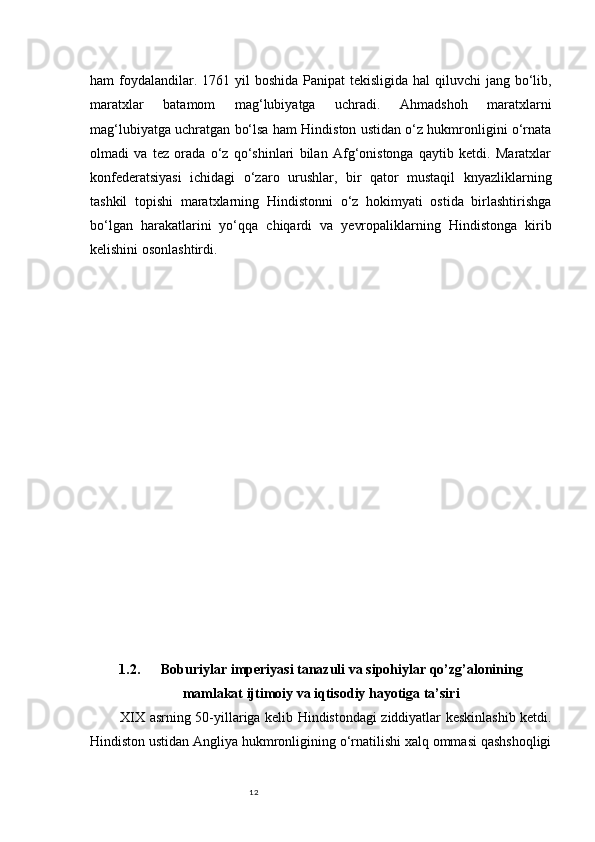 12ham  foydalandilar. 1761 yil  boshida  Panipat  tekisligida hal  qiluvchi  jang bo‘lib,
maratxlar   batamom   mag‘lubiyatga   uchradi.   Ahmadshoh   maratxlarni
mag‘lubiyatga uchratgan bo‘lsa ham Hindiston ustidan o‘z hukmronligini o‘rnata
olmadi   va   tez   orada   o‘z   qo‘shinlari   bilan   Afg‘onistonga   qaytib   ketdi.   Maratxlar
konfederatsiyasi   ichidagi   o‘zaro   urushlar,   bir   qator   mustaqil   knyazliklarning
tashkil   topishi   maratxlarning   Hindistonni   o‘z   hokimyati   ostida   birlashtirishga
bo‘lgan   harakatlarini   yo‘qqa   chiqardi   va   yevropaliklarning   Hindistonga   kirib
kelishini osonlashtirdi.
1.2. Boburiylar imperiyasi tanazuli va sipohiylar qo’zg’alonining
mamlakat ijtimoiy va iqtisodiy hayotiga ta’siri
XIX asrning 50-yillariga kelib Hindistondagi ziddiyatlar keskinlashib ketdi.
Hindiston ustidan Angliya hukmronligining o‘rnatilishi xalq ommasi qashshoqligi 