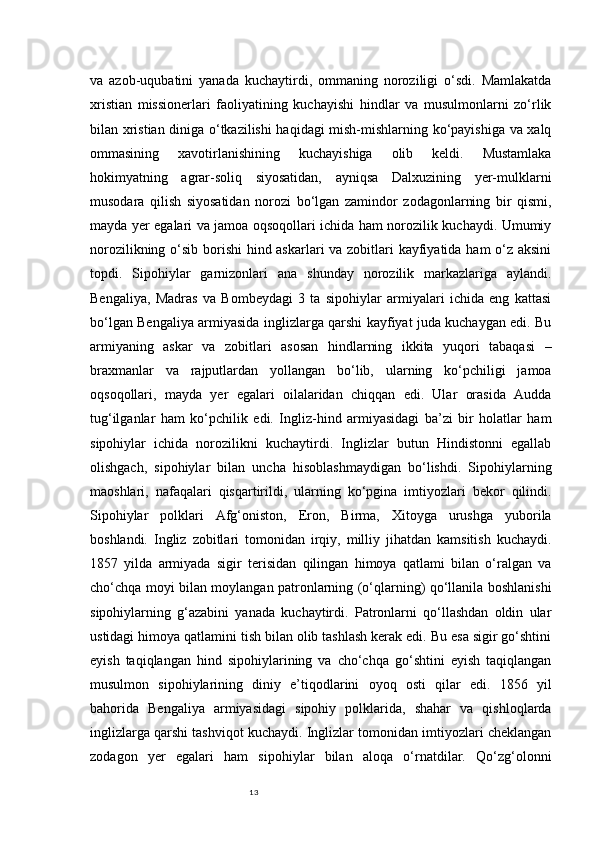 13va   azob-uqubatini   yanada   kuchaytirdi,   ommaning   noroziligi   o‘sdi.   Mamlakatda
xristian   missionerlari   faoliyatining   kuchayishi   hindlar   va   musulmonlarni   zo‘rlik
bilan xristian diniga o‘tkazilishi haqidagi mish-mishlarning ko‘payishiga va xalq
ommasining   xavotirlanishining   kuchayishiga   olib   keldi.   Mustamlaka
hokimyatning   agrar-soliq   siyosatidan,   ayniqsa   Dalxuzining   yer-mulklarni
musodara   qilish   siyosatidan   norozi   bo‘lgan   zamindor   zodagonlarning   bir   qismi,
mayda yer egalari va jamoa oqsoqollari ichida ham norozilik kuchaydi. Umumiy
norozilikning o‘sib borishi  hind askarlari  va zobitlari kayfiyatida ham o‘z aksini
topdi.   Sipohiylar   garnizonlari   ana   shunday   norozilik   markazlariga   aylandi.
Bengaliya,   Madras   va   Bombeydagi   3   ta   sipohiylar   armiyalari   ichida   eng   kattasi
bo‘lgan Bengaliya armiyasida inglizlarga qarshi kayfiyat juda kuchaygan edi. Bu
armiyaning   askar   va   zobitlari   asosan   hindlarning   ikkita   yuqori   tabaqasi   –
braxmanlar   va   rajputlardan   yollangan   bo‘lib,   ularning   ko‘pchiligi   jamoa
oqsoqollari,   mayda   yer   egalari   oilalaridan   chiqqan   edi.   Ular   orasida   Audda
tug‘ilganlar   ham   ko‘pchilik   edi.   Ingliz-hind   armiyasidagi   ba’zi   bir   holatlar   ham
sipohiylar   ichida   norozilikni   kuchaytirdi.   Inglizlar   butun   Hindistonni   egallab
olishgach,   sipohiylar   bilan   uncha   hisoblashmaydigan   bo‘lishdi.   Sipohiylarning
maoshlari,   nafaqalari   qisqartirildi,   ularning   ko‘pgina   imtiyozlari   bekor   qilindi.
Sipohiylar   polklari   Afg‘oniston,   Eron,   Birma,   Xitoyga   urushga   yuborila
boshlandi.   Ingliz   zobitlari   tomonidan   irqiy,   milliy   jihatdan   kamsitish   kuchaydi.
1857   yilda   armiyada   sigir   terisidan   qilingan   himoya   qatlami   bilan   o‘ralgan   va
cho‘chqa moyi bilan moylangan patronlarning (o‘qlarning) qo‘llanila boshlanishi
sipohiylarning   g‘azabini   yanada   kuchaytirdi.   Patronlarni   qo‘llashdan   oldin   ular
ustidagi himoya qatlamini tish bilan olib tashlash kerak edi. Bu esa sigir go‘shtini
eyish   taqiqlangan   hind   sipohiylarining   va   cho‘chqa   go‘shtini   eyish   taqiqlangan
musulmon   sipohiylarining   diniy   e’tiqodlarini   oyoq   osti   qilar   edi.   1856   yil
bahorida   Bengaliya   armiyasidagi   sipohiy   polklarida,   shahar   va   qishloqlarda
inglizlarga qarshi tashviqot kuchaydi. Inglizlar tomonidan imtiyozlari cheklangan
zodagon   yer   egalari   ham   sipohiylar   bilan   aloqa   o‘rnatdilar.   Qo‘zg‘olonni 