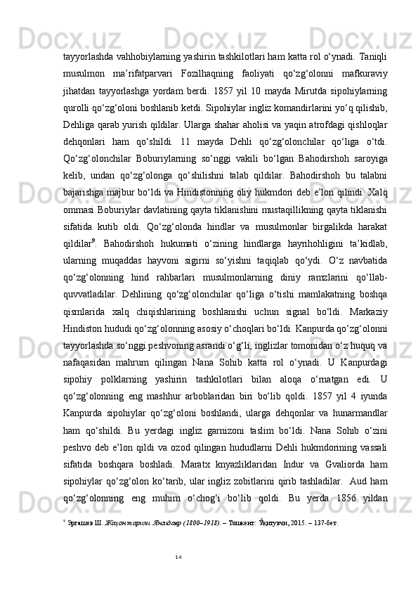 14tayyorlashda vahhobiylarning yashirin tashkilotlari ham katta rol o‘ynadi. Taniqli
musulmon   ma’rifatparvari   Fozilhaqning   faoliyati   qo‘zg‘olonni   mafkuraviy
jihatdan   tayyorlashga   yordam   berdi.   1857   yil   10   mayda   Mirutda   sipohiylarning
qurolli qo‘zg‘oloni boshlanib ketdi. Sipohiylar ingliz komandirlarini yo‘q qilishib,
Dehliga qarab yurish qildilar. Ularga shahar aholisi va yaqin atrofdagi qishloqlar
dehqonlari   ham   qo‘shildi.   11   mayda   Dehli   qo‘zg‘olonchilar   qo‘liga   o‘tdi.
Qo‘zg‘olonchilar   Boburiylarning   so‘nggi   vakili   bo‘lgan   Bahodirshoh   saroyiga
kelib,   undan   qo‘zg‘olonga   qo‘shilishni   talab   qildilar.   Bahodirshoh   bu   talabni
bajarishga majbur bo‘ldi va Hindistonning oliy hukmdori deb e’lon qilindi. Xalq
ommasi Boburiylar davlatining qayta tiklanishini mustaqillikning qayta tiklanishi
sifatida   kutib   oldi.   Qo‘zg‘olonda   hindlar   va   musulmonlar   birgalikda   harakat
qildilar 9
.   Bahodirshoh   hukumati   o‘zining   hindlarga   hayrihohligini   ta’kidlab,
ularning   muqaddas   hayvoni   sigirni   so‘yishni   taqiqlab   qo‘ydi.   O‘z   navbatida
qo‘zg‘olonning   hind   rahbarlari   musulmonlarning   diniy   ramzlarini   qo‘llab-
quvvatladilar.   Dehlining   qo‘zg‘olonchilar   qo‘liga   o‘tishi   mamlakatning   boshqa
qismlarida   xalq   chiqishlarining   boshlanishi   uchun   signal   bo‘ldi.   Markaziy
Hindiston hududi qo‘zg‘olonning asosiy o‘choqlari bo‘ldi. Kanpurda qo‘zg‘olonni
tayyorlashda so‘nggi peshvoning asrandi o‘g‘li, inglizlar tomonidan o‘z huquq va
nafaqasidan   mahrum   qilingan   Nana   Sohib   katta   rol   o‘ynadi.   U   Kanpurdagi
sipohiy   polklarning   yashirin   tashkilotlari   bilan   aloqa   o‘rnatgan   edi.   U
qo‘zg‘olonning   eng   mashhur   arboblaridan   biri   bo‘lib   qoldi.   1857   yil   4   iyunda
Kanpurda   sipohiylar   qo‘zg‘oloni   boshlandi,   ularga   dehqonlar   va   hunarmandlar
ham   qo‘shildi.   Bu   yerdagi   ingliz   garnizoni   taslim   bo‘ldi.   Nana   Sohib   o‘zini
peshvo   deb   e’lon   qildi   va   ozod   qilingan   hududlarni   Dehli   hukmdorining   vassali
sifatida   boshqara   boshladi.   Maratx   knyazliklaridan   Indur   va   Gvaliorda   ham
sipohiylar  qo‘zg‘olon ko‘tarib, ular  ingliz zobitlarini  qirib tashladilar.   Aud ham
qo‘zg‘olonning   eng   muhim   o‘chog‘i   bo‘lib   qoldi.   Bu   yerda   1856   yildan
9
  Эргашев Ш.  Жаҳон тарихи. Янгидaвр (1800–1918) . – Тошкент: Ўқитувчи, 2015. – 137-бет. 