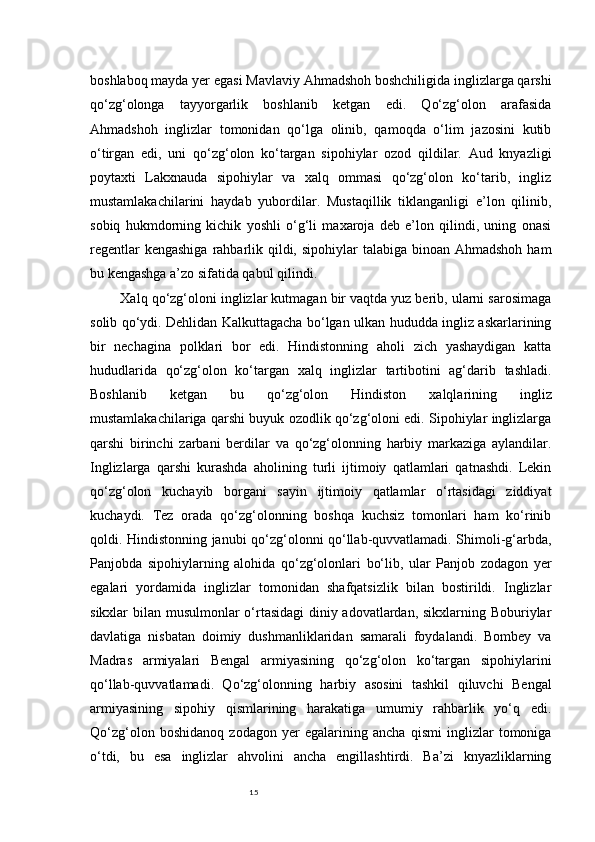 15boshlaboq mayda yer egasi Mavlaviy Ahmadshoh boshchiligida inglizlarga qarshi
qo‘zg‘olonga   tayyorgarlik   boshlanib   ketgan   edi.   Qo‘zg‘olon   arafasida
Ahmadshoh   inglizlar   tomonidan   qo‘lga   olinib,   qamoqda   o‘lim   jazosini   kutib
o‘tirgan   edi,   uni   qo‘zg‘olon   ko‘targan   sipohiylar   ozod   qildilar.   Aud   knyazligi
poytaxti   Lakxnauda   sipohiylar   va   xalq   ommasi   qo‘zg‘olon   ko‘tarib,   ingliz
mustamlakachilarini   haydab   yubordilar.   Mustaqillik   tiklanganligi   e’lon   qilinib,
sobiq   hukmdorning   kichik   yoshli   o‘g‘li   maxaroja   deb   e’lon   qilindi,   uning   onasi
regentlar  kengashiga  rahbarlik qildi, sipohiylar  talabiga  binoan  Ahmadshoh ham
bu kengashga a’zo sifatida qabul qilindi.
Xalq qo‘zg‘oloni inglizlar kutmagan bir vaqtda yuz berib, ularni sarosimaga
solib qo‘ydi. Dehlidan Kalkuttagacha bo‘lgan ulkan hududda ingliz askarlarining
bir   nechagina   polklari   bor   edi.   Hindistonning   aholi   zich   yashaydigan   katta
hududlarida   qo‘zg‘olon   ko‘targan   xalq   inglizlar   tartibotini   ag‘darib   tashladi.
Boshlanib   ketgan   bu   qo‘zg‘olon   Hindiston   xalqlarining   ingliz
mustamlakachilariga qarshi buyuk ozodlik qo‘zg‘oloni edi. Sipohiylar inglizlarga
qarshi   birinchi   zarbani   berdilar   va   qo‘zg‘olonning   harbiy   markaziga   aylandilar.
Inglizlarga   qarshi   kurashda   aholining   turli   ijtimoiy   qatlamlari   qatnashdi.   Lekin
qo‘zg‘olon   kuchayib   borgani   sayin   ijtimoiy   qatlamlar   o‘rtasidagi   ziddiyat
kuchaydi.   Tez   orada   qo‘zg‘olonning   boshqa   kuchsiz   tomonlari   ham   ko‘rinib
qoldi. Hindistonning janubi qo‘zg‘olonni qo‘llab-quvvatlamadi. Shimoli-g‘arbda,
Panjobda   sipohiylarning   alohida   qo‘zg‘olonlari   bo‘lib,   ular   Panjob   zodagon   yer
egalari   yordamida   inglizlar   tomonidan   shafqatsizlik   bilan   bostirildi.   Inglizlar
sikxlar bilan musulmonlar o‘rtasidagi  diniy adovatlardan, sikxlarning Boburiylar
davlatiga   nisbatan   doimiy   dushmanliklaridan   samarali   foydalandi.   Bombey   va
Madras   armiyalari   Bengal   armiyasining   qo‘zg‘olon   ko‘targan   sipohiylarini
qo‘llab-quvvatlamadi.   Qo‘zg‘olonning   harbiy   asosini   tashkil   qiluvchi   Bengal
armiyasining   sipohiy   qismlarining   harakatiga   umumiy   rahbarlik   yo‘q   edi.
Qo‘zg‘olon   boshidanoq   zodagon   yer   egalarining   ancha   qismi   inglizlar   tomoniga
o‘tdi,   bu   esa   inglizlar   ahvolini   ancha   engillashtirdi.   Ba’zi   knyazliklarning 