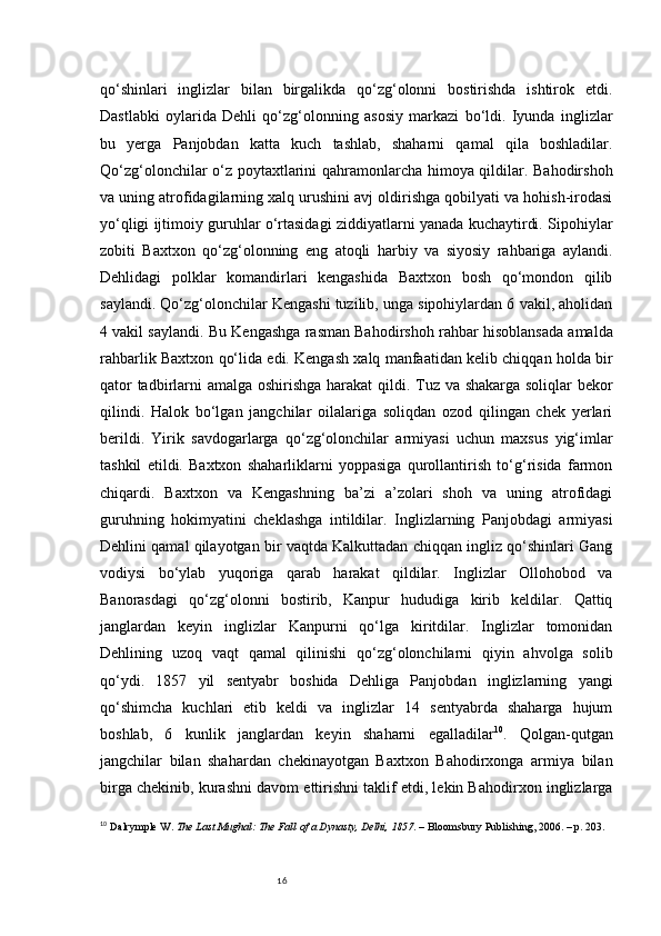 16qo‘shinlari   inglizlar   bilan   birgalikda   qo‘zg‘olonni   bostirishda   ishtirok   etdi.
Dastlabki   oylarida   Dehli   qo‘zg‘olonning   asosiy   markazi   bo‘ldi.   Iyunda   inglizlar
bu   yerga   Panjobdan   katta   kuch   tashlab,   shaharni   qamal   qila   boshladilar.
Qo‘zg‘olonchilar o‘z poytaxtlarini qahramonlarcha himoya qildilar. Bahodirshoh
va uning atrofidagilarning xalq urushini avj oldirishga qobilyati va hohish-irodasi
yo‘qligi ijtimoiy guruhlar o‘rtasidagi ziddiyatlarni yanada kuchaytirdi. Sipohiylar
zobiti   Baxtxon   qo‘zg‘olonning   eng   atoqli   harbiy   va   siyosiy   rahbariga   aylandi.
Dehlidagi   polklar   komandirlari   kengashida   Baxtxon   bosh   qo‘mondon   qilib
saylandi. Qo‘zg‘olonchilar Kengashi tuzilib, unga sipohiylardan 6 vakil, aholidan
4 vakil saylandi. Bu Kengashga rasman Bahodirshoh rahbar hisoblansada amalda
rahbarlik Baxtxon qo‘lida edi. Kengash xalq manfaatidan kelib chiqqan holda bir
qator  tadbirlarni amalga oshirishga harakat  qildi. Tuz va shakarga soliqlar bekor
qilindi.   Halok   bo‘lgan   jangchilar   oilalariga   soliqdan   ozod   qilingan   chek   yerlari
berildi.   Yirik   savdogarlarga   qo‘zg‘olonchilar   armiyasi   uchun   maxsus   yig‘imlar
tashkil   etildi.   Baxtxon   shaharliklarni   yoppasiga   qurollantirish   to‘g‘risida   farmon
chiqardi.   Baxtxon   va   Kengashning   ba’zi   a’zolari   shoh   va   uning   atrofidagi
guruhning   hokimyatini   cheklashga   intildilar.   Inglizlarning   Panjobdagi   armiyasi
Dehlini qamal qilayotgan bir vaqtda Kalkuttadan chiqqan ingliz qo‘shinlari Gang
vodiysi   bo‘ylab   yuqoriga   qarab   harakat   qildilar.   Inglizlar   Ollohobod   va
Banorasdagi   qo‘zg‘olonni   bostirib,   Kanpur   hududiga   kirib   keldilar.   Qattiq
janglardan   keyin   inglizlar   Kanpurni   qo‘lga   kiritdilar.   Inglizlar   tomonidan
Dehlining   uzoq   vaqt   qamal   qilinishi   qo‘zg‘olonchilarni   qiyin   ahvolga   solib
qo‘ydi.   1857   yil   sentyabr   boshida   Dehliga   Panjobdan   inglizlarning   yangi
qo‘shimcha   kuchlari   etib   keldi   va   inglizlar   14   sentyabrda   shaharga   hujum
boshlab,   6   kunlik   janglardan   keyin   shaharni   egalladilar 10
.   Qolgan-qutgan
jangchilar   bilan   shahardan   chekinayotgan   Baxtxon   Bahodirxonga   armiya   bilan
birga chekinib, kurashni davom ettirishni taklif etdi, lekin Bahodirxon inglizlarga
10
  Dalrymple W.  The Last Mughal: The Fall of a Dynasty, Delhi, 1857 . – Bloomsbury Publishing, 2006. – p. 203. 