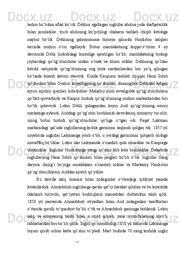 17taslim bo‘lishni afzal ko‘rdi. Dehlini egallagan inglizlar aholini juda shafqatsizlik
bilan   jazoladilar,   tinch   aholining   ko‘pchiligi   shaharni   tashlab   chiqib   ketishga
majbur   bo‘ldi.   Dehlining   qahramonona   himoya   qilinishi   Hindiston   xalqlari
tarixida   muhim   o‘rin   egallaydi.   Butun   mamlakatning   diqqat-e’tibori   4   oy
davomida   Dehli   hududidagi   kurashga   qaratilgan   bo‘lib,   mamlakatning   boshqa
joylaridagi   qo‘zg‘olonchilar   undan   o‘rnak   va   ilhom   oldilar.   Dehlining   qo‘ldan
ketishi   natijasida   qo‘zg‘olonning   eng   yirik   markazlaridan   biri   yo‘q   qilingan
bo‘lsada   kurash   davom   etaverdi.   Kuzda   Kanpurni   tashlab   chiqqan   Nana   Sohib
qo‘shinlari   bilan   Gvalior   knyazligining   qo‘shinlari,   shuningdek   Dehlidan   kelgan
ayrim sipohiy qismlari birlashdilar. Mahalliy aholi avvalgidek qo‘zg‘olonchilarni
qo‘llab-quvvatlardi  va Kanpur  hududi  qo‘zg‘olonning muhim  markazlaridan biri
bo‘lib   qolaverdi.   Lekin   Dehli   qulaganidan   keyin   Aud   qo‘zg‘olnning   asosiy
markaziga aylandi. Auddagi qo‘zg‘olon boshlanish davridanoq ommaviy tus olib,
uning   butun   hududi   qo‘zg‘olonchilar   qo‘liga   o‘tgan   edi.   Faqat   Lakxnau
markazidagi  qal’ada inglizlarning kichik garnizoni  saqlanib qolgan edi. 1857 yil
noyabrida inglizlar Lakxnauga yorib o‘tib, u yerdagi garnizonni qutqarib olishga
muvaffaq bo‘ldilar. Lekin ular Lakxnauda o‘rnashib qola olmadilar va Kanpurga
chekindilar.   Inglizlar   Hindistonga   yangi   qo‘shin   olib   kela   boshladilar.   Dekabrda
inglizlarning   Nana   Sohib   qo‘shinlari   bilan   janglari   bo‘lib   o‘tdi.   Inglizlar   Gang
daryosi   chizig‘i   bo‘yiga   mustahkam   o‘rnashib   oldilar   va   Markaziy   Hindiston
qo‘zg‘olonchilarini Auddan ajratib qo‘ydilar.
Bu   davrda   xalq   ommasi   bilan   zodagonlar   o‘rtasidagi   ziddiyat   yanada
keskinlashdi. Ahmadshoh inglizlarga qarshi qat’iy harakat qilishni va bu kurashda
ikkilanib   turuvchi,   qat’iyatsiz   boshliqlarni   mansabdan   chetlatishni   talab   qildi.
1858   yil   yanvarida   Ahmadshoh   otryadlari   bilan   Aud   zodagonlari   tarafdorlari
o‘rtasida qurolli to‘qnashuv bo‘lib o‘tdi va Ahmadshoh qamoqga tashlandi. Lekin
xalq   va   armiyaning   talabi   bilan   u   ozod   qilinib,   yana   isyonchilarning   obro‘li
rahbarlaridan biri bo‘lib qoldi. Ingliz qo‘mondonligi 1858 yil bahorida Lakxnauga
hujum   qilish   uchun   katta   qo‘shin   to‘pladi.   Mart   boshida   70   ming   kishilik   ingliz 