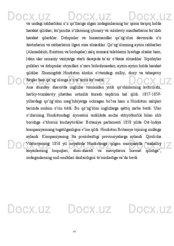 19va undagi rahbarlikni o‘z qo‘llariga olgan zodagonlarning bir qismi tarqoq holda
harakat qilishar, ko‘pincha o‘zlarining ijtimoiy va sulolaviy manfaatlarini ko‘zlab
harakat   qilardilar.   Dehqonlar   va   hunarmandlar   qo‘zg‘olon   davomida   o‘z
dasturlarini va rahbarlarini ilgari sura olmadilar. Qo‘zg‘olonning ayrim rahbarlari
(Ahmadshoh, Baxtxon va boshqalar) xalq ommasi talablarini hisobga olsalar ham,
lekin   ular   umumiy   vaziyatga   etarli   darajada   ta’sir   o‘tkaza   olmadilar.   Sipohiylar
polklari va dehqonlar otryadlari o‘zaro birlashmasdan, ayrim-ayrim holda harakat
qildilar.   Shuningdek   Hindiston   aholisi   o‘rtasidagi   milliy,   diniy   va   tabaqaviy
farqlar ham qo‘zg‘olonga o‘z ta’sirini ko‘rsatdi.
Ana   shunday   sharoitda   inglizlar   tomonidan   yirik   qo‘shinlarning   keltirilishi,
harbiy-texnikaviy   jihatdan   ustunlik   kurash   taqdirini   hal   qildi.   1857-1859-
yillardagi   qo‘zg‘olon   mag‘lubiyatga   uchragan   bo‘lsa   ham   u   Hindiston   xalqlari
tarixida   muhim   o‘rin   tutdi.   Bu   qo‘zg‘olon   inglizlarga   qattiq   zarba   berdi.   Ular
o‘zlarining   Hindistondagi   siyosatini   endilikda   ancha   ehtiyotkorlik   bilan   olib
borishga   e’tiborini   kuchaytirdilar.   Britaniya   parlamenti   1858   yilda   Ost-Indiya
kompaniyasining tugatilganligini e’lon qildi. Hindiston Britaniya tojining mulkiga
aylandi.   Kompaniyaning   3ta   prezidentligi   provinsiyalarga   aylandi.   Qirolicha
Viktoriyaning   1858   yil   noyabrda   Hindistonga   qilgan   murojaatida   “mahalliy
knyazlarning   huquqlari,   shon-sharafi   va   mavqelarini   hurmat   qilishga”,
zodagonlarning mol-mulklari daxlsizligini ta’minlashga va’da berdi.   