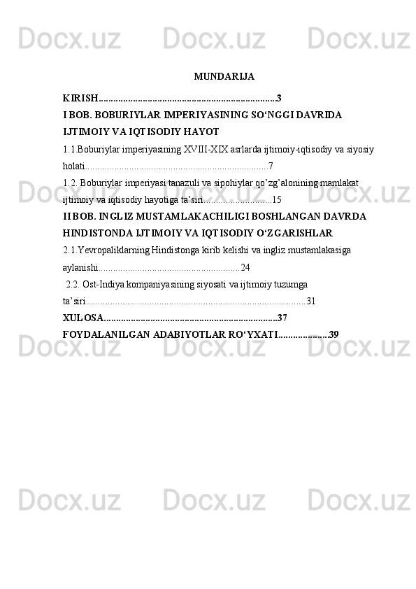 MUNDARIJA
KIRISH.........................................................................3
I BOB. BOBURIYLAR IMPERIYASINING SO‘NGGI DAVRIDA 
IJTIMOIY VA IQTISODIY HAYOT
1.1. Boburiylar imperiyasining XVIII-XIX asrlarda ijtimoiy-iqtisodiy va siyosiy 
holati...........................................................................7
1.2. Boburiylar imperiyasi tanazuli va sipohiylar qo’zg’alonining mamlakat 
ijtimoiy va iqtisodiy hayotiga ta’siri............................15
II BOB. INGLIZ MUSTAMLAKACHILIGI BOSHLANGAN DAVRDA 
HINDISTONDA IJTIMOIY VA IQTISODIY O‘ZGARISHLAR
2.1.Yevropaliklarning Hindistonga kirib kelishi va ingliz mustamlakasiga 
aylanishi..........................................................24
  2.2. Ost-Indiya kompaniyasining siyosati va ijtimoiy tuzumga 
ta’siri..........................................................................................31
XULOSA.......................................................................37
FOYDALANILGAN ADABIYOTLAR RO‘YXATI.....................39 