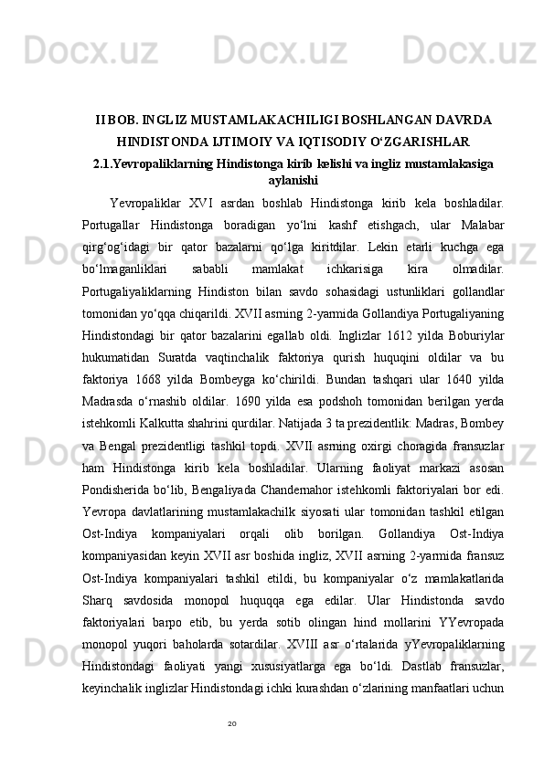 20II BOB. INGLIZ MUSTAMLAKACHILIGI BOSHLANGAN DAVRDA
HINDISTONDA IJTIMOIY VA IQTISODIY O‘ZGARISHLAR
2.1.Yevropaliklarning Hindistonga kirib kelishi va ingliz mustamlakasiga
aylanishi
Yevropaliklar   XVI   asrdan   boshlab   Hindistonga   kirib   kela   boshladilar.
Portugallar   Hindistonga   boradigan   yo‘lni   kashf   etishgach,   ular   Malabar
qirg‘og‘idagi   bir   qator   bazalarni   qo‘lga   kiritdilar.   Lekin   etarli   kuchga   ega
bo‘lmaganliklari   sababli   mamlakat   ichkarisiga   kira   olmadilar.
Portugaliyaliklarning   Hindiston   bilan   savdo   sohasidagi   ustunliklari   gollandlar
tomonidan yo‘qqa chiqarildi. XVII asrning 2-yarmida Gollandiya Portugaliyaning
Hindistondagi   bir   qator   bazalarini   egallab   oldi.   Inglizlar   1612   yilda   Boburiylar
hukumatidan   Suratda   vaqtinchalik   faktoriya   qurish   huquqini   oldilar   va   bu
faktoriya   1668   yilda   Bombeyga   ko‘chirildi.   Bundan   tashqari   ular   1640   yilda
Madrasda   o‘rnashib   oldilar.   1690   yilda   esa   podshoh   tomonidan   berilgan   yerda
istehkomli Kalkutta shahrini qurdilar. Natijada 3 ta prezidentlik: Madras, Bombey
va   Bengal   prezidentligi   tashkil   topdi.   XVII   asrning   oxirgi   choragida   fransuzlar
ham   Hindistonga   kirib   kela   boshladilar.   Ularning   faoliyat   markazi   asosan
Pondisherida  bo‘lib,  Bengaliyada  Chandernahor  istehkomli   faktoriyalari  bor  edi.
Yevropa   davlatlarining   mustamlakachilk   siyosati   ular   tomonidan   tashkil   etilgan
Ost-Indiya   kompaniyalari   orqali   olib   borilgan.   Gollandiya   Ost-Indiya
kompaniyasidan  keyin  XVII  asr  boshida  ingliz,  XVII   asrning 2-yarmida  fransuz
Ost-Indiya   kompaniyalari   tashkil   etildi,   bu   kompaniyalar   o‘z   mamlakatlarida
Sharq   savdosida   monopol   huquqqa   ega   edilar.   Ular   Hindistonda   savdo
faktoriyalari   barpo   etib,   bu   yerda   sotib   olingan   hind   mollarini   YYevropada
monopol   yuqori   baholarda   sotardilar.   XVIII   asr   o‘rtalarida   y Yevropaliklarning
Hindistondagi   faoliyati   yangi   xususiyatlarga   ega   bo‘ldi.   Dastlab   fransuzlar,
keyinchalik inglizlar Hindistondagi ichki kurashdan o‘zlarining manfaatlari uchun 