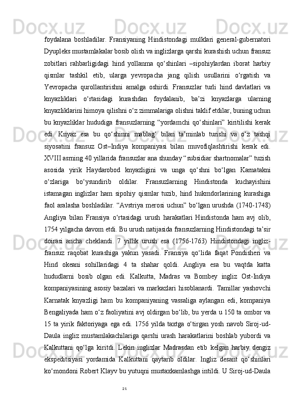 21foydalana   boshladilar.   Fransiyaning   Hindistondagi   mulklari   general-gubernatori
Dyupleks mustamlakalar bosib olish va inglizlarga qarshi kurashish uchun fransuz
zobitlari   rahbarligidagi   hind   yollanma   qo‘shinlari   –sipohiylardan   iborat   harbiy
qismlar   tashkil   etib,   ularga   yevropacha   jang   qilish   usullarini   o‘rgatish   va
Yevropacha   qurollantirishni   amalga   oshirdi.   Fransuzlar   turli   hind   davlatlari   va
knyazliklari   o‘rtasidagi   kurashdan   foydalanib,   ba’zi   knyazlarga   ularning
knyazliklarini himoya qilishni o‘z zimmalariga olishni taklif etdilar, buning uchun
bu   knyazliklar   hududiga   fransuzlarning   “yordamchi   qo‘shinlari”   kiritilishi   kerak
edi.   Knyaz   esa   bu   qo‘shinni   mablag‘   bilan   ta’minlab   turishi   va   o‘z   tashqi
siyosatini   fransuz   Ost–Indiya   kompaniyasi   bilan   muvofiqlashtirishi   kerak   edi.
XVIII asrning 40 yillarida fransuzlar ana shunday “subsidiar shartnomalar” tuzish
asosida   yirik   Haydarobod   knyazligini   va   unga   qo‘shni   bo‘lgan   Karnatakni
o‘zlariga   bo‘ysundirib   oldilar.   Fransuzlarning   Hindistonda   kuchayishini
istamagan   inglizlar   ham   sipohiy   qismlar   tuzib,   hind   hukmdorlarining   kurashiga
faol  aralasha  boshladilar. “Avstriya merosi  uchun” bo‘lgan urushda (1740-1748)
Angliya   bilan   Fransiya   o‘rtasidagi   urush   harakatlari   Hindistonda   ham   avj   olib,
1754 yilgacha davom etdi. Bu urush natijasida fransuzlarning Hindistondagi ta’sir
doirasi   ancha   cheklandi.   7   yillik   urush   esa   (1756-1763)   Hindistondagi   ingliz-
fransuz   raqobat   kurashiga   yakun   yasadi.   Fransiya   qo‘lida   faqat   Pondisheri   va
Hind   okeani   sohillaridagi   4   ta   shahar   qoldi.   Angliya   esa   bu   vaqtda   katta
hududlarni   bosib   olgan   edi.   Kalkutta,   Madras   va   Bombey   ingliz   Ost-Indiya
kompaniyasining   asosiy   bazalari   va   markazlari   hisoblanardi.  Tamillar   yashovchi
Karnatak   knyazligi   ham   bu   kompaniyaning   vassaliga   aylangan   edi,   kompaniya
Bengaliyada ham o‘z faoliyatini avj oldirgan bo‘lib, bu yerda u 150 ta ombor va
15   ta   yirik   faktoriyaga   ega   edi.   1756   yilda   taxtga   o‘tirgan   yosh   navob   Siroj-ud-
Daula   ingliz   mustamlakachilariga   qarshi   urash   harakatlarini   boshlab   yubordi   va
Kalkuttani   qo‘lga   kiritdi.   Lekin   inglizlar   Madrasdan   etib   kelgan   harbiy   dengiz
ekspeditsiyasi   yordamida   Kalkuttani   qaytarib   oldilar.   Ingliz   desant   qo‘shinlari
ko‘mondoni Robert Klayv bu yutuqni mustaxkamlashga intildi. U Siroj-ud-Daula 