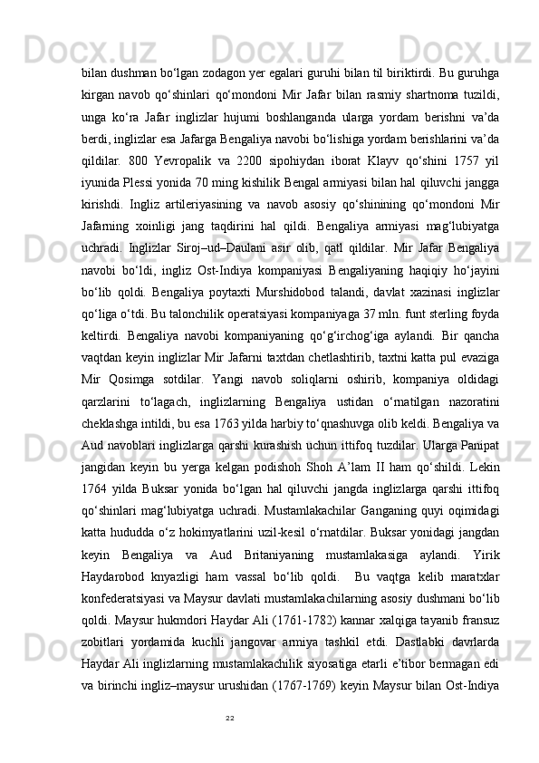 22bilan dushman bo‘lgan zodagon yer egalari guruhi bilan til biriktirdi. Bu guruhga
kirgan   navob   qo‘shinlari   qo‘mondoni   Mir   Jafar   bilan   rasmiy   shartnoma   tuzildi,
unga   ko‘ra   Jafar   inglizlar   hujumi   boshlanganda   ularga   yordam   berishni   va’da
berdi, inglizlar esa Jafarga Bengaliya navobi bo‘lishiga yordam berishlarini va’da
qildilar.   800   Yevropalik   va   2200   sipohiydan   iborat   Klayv   qo‘shini   1757   yil
iyunida Plessi yonida 70 ming kishilik Bengal armiyasi bilan hal qiluvchi jangga
kirishdi.   Ingliz   artileriyasining   va   navob   asosiy   qo‘shinining   qo‘mondoni   Mir
Jafarning   xoinligi   jang   taqdirini   hal   qildi.   Bengaliya   armiyasi   mag‘lubiyatga
uchradi.   Inglizlar   Siroj–ud–Daulani   asir   olib,   qatl   qildilar.   Mir   Jafar   Bengaliya
navobi   bo‘ldi,   ingliz   Ost-Indiya   kompaniyasi   Bengaliyaning   haqiqiy   ho‘jayini
bo‘lib   qoldi.   Bengaliya   poytaxti   Murshidobod   talandi,   davlat   xazinasi   inglizlar
qo‘liga o‘tdi. Bu talonchilik operatsiyasi kompaniyaga 37 mln. funt sterling foyda
keltirdi.   Bengaliya   navobi   kompaniyaning   qo‘g‘irchog‘iga   aylandi.   Bir   qancha
vaqtdan keyin inglizlar Mir Jafarni taxtdan chetlashtirib, taxtni katta pul evaziga
Mir   Qosimga   sotdilar.   Yangi   navob   soliqlarni   oshirib,   kompaniya   oldidagi
qarzlarini   to‘lagach,   inglizlarning   Bengaliya   ustidan   o‘rnatilgan   nazoratini
cheklashga intildi, bu esa 1763 yilda harbiy to‘qnashuvga olib keldi. Bengaliya va
Aud navoblari inglizlarga qarshi  kurashish uchun ittifoq tuzdilar. Ularga Panipat
jangidan   keyin   bu   yerga   kelgan   podishoh   S h oh   A’lam   II   ham   qo‘shildi.   Lekin
1764   yilda   Buksar   yonida   bo‘lgan   hal   qiluvchi   jangda   inglizlarga   qarshi   ittifoq
qo‘shinlari   mag‘lubiyatga   uchradi.   Mustamlakachilar   Ganganing   quyi   oqimidagi
katta hududda o‘z hokimyatlarini  uzil-kesil  o‘rnatdilar. Buksar  yonidagi jangdan
keyin   Bengaliya   va   Aud   Britaniyaning   mustamlakasiga   aylandi.   Yirik
Haydarobod   knyazligi   ham   vassal   bo‘lib   qoldi.     Bu   vaqtga   kelib   maratxlar
konfederatsiyasi va Maysur davlati mustamlakachilarning asosiy dushmani bo‘lib
qoldi. Maysur hukmdori Haydar Ali (1761-1782) kannar xalqiga tayanib fransuz
zobitlari   yordamida   kuchli   jangovar   armiya   tashkil   etdi.   Dastlabki   davrlarda
Haydar Ali inglizlarning mustamlakachilik siyosatiga etarli e’tibor bermagan edi
va birinchi ingliz–maysur  urushidan (1767-1769) keyin Maysur bilan Ost-Indiya 