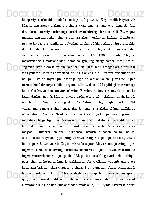 23kompaniyasi   o‘rtasida   mudofaa   tusdagi   ittifoq   tuzildi.   Keyinchalik   Haydar   Ali
Maysurning   asosiy   dushmani   inglizlar   ekanligini   tushunib   etib,   Hindistondagi
davlatlarni   umumiy   dushmanga   qarshi   birlashtirishga   harakat   qildi.   Bu   vaqtda
inglizlarning   maratxlar   ichki   ishiga   aralashuvi   kuchaydi.   Inglizlar   Bombeyda
peshvo   taxtiga   o‘z   vakillarini   qo‘yishga   harakat   qildilar,   lekin   qattiq   qarshilikka
duch   keldilar.   Ingliz-maratx   urushi   boshlanib   ketdi.   Haydar   Ali   maratxlar   bilan
yaqinlashdi.   Ikkinchi   ingliz-maysur   urushi   (1780-1784)   boshida,   Maysur,
maratxalar   va   Haydaroboddan   iborat   bo‘lgan,   inglizlarga   qarshi   ittifoq   tuzildi.
Inglizlar   qiyin   axvolga   tushib   qoldilar,   lekin   ular   hind   zodagonlari   o‘rtasidagi
ziddiyatlardan samarali foydalandilar. Inglizlar eng kuchli maratx knyazliklaridan
bo‘lgan   Gvalior   knyazligini   o‘zlariga   og‘dirib   oldilar   va   uning   vositachiligida
maratx   konfederatsiyasi   bilan   separat   sulh   tuzdilar.   1782   yildagi   shartnomaga
ko‘ra   Ost-Indiya   kompaniyasi   o‘zining   Bombey   hududidagi   mulklarini   ancha
kengaytrishga   erishdi.   Maysur   davlati   yakka   o‘zi   2   yil   inglizlarga   qarshi   kurash
olib   bordi   va   keyinchalik   inglizlar   bilan   bitim   tuzishga   majbur   bo‘ldi.   1784
yildagi   ingliz-maysur   shartnomasi   ikki   tomonning   urushdan   oldingi   mulklarini
o‘zgarishsiz   qolganini   e’tirof   qildi.   Bu   esa   Ost-Indiya   kompaniyasining   mavqei
mustahkamlanganligini   va   Maysurning   Janubiy   Hindistonda   ustivorlik   uchun
kurashdan   voz   kechganligini   bildirardi.   Agar   bungacha   Maysurning   asosiy
maqsadi   inglizlarni   Janubiy   Hindistondan   haydab   chiqarish   bo‘lgan   bo‘lsa,
endilikda esa Maysurning yaxlitligi  va mustaqilligini  saqlab qolish asosiy  vazifa
bo‘lib qoldi. Urush vaqtida Xaydar Ali vafot etgach, Maysur taxtiga uning o‘g‘li,
ingliz mustamlakachilarining murosasiz dushmani bo‘lgan Tipu Sulton o‘tirdi. U
ingliz   mustamlakachilariga   qarshi   “Muqaddas   urush”   g‘oyasi   bilan   chiqib,
podshohga   va   ko‘pgina   hind   knyazliklariga   o‘z   vakillarini   yuborib,   ularni   o‘z
kuchlarini   birlashtirishga   chaqirdi.   Inglizlar   Tipu   siymosida   o‘zlari   uchun   xavfli
bo‘lgan   dushmanni   ko‘rib,   Maysur   davlatini   boshqa   hind   davlatlaridan   ajratib
qo‘yishga   xarakat   qildilar.   Inglizlar   maratx   knyazliklarining   va   vassal
Haydarobodning   qo‘llab-quvvatlashdan   foydalanib,   1790   yilda   Maysurga   qarshi 