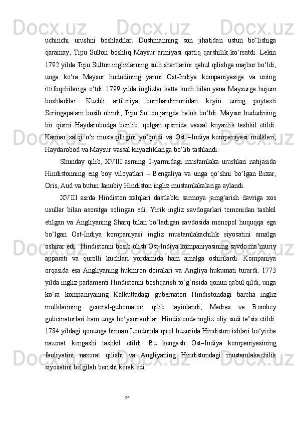 24uchinchi   urushni   boshladilar.   Dushmanning   son   jihatidan   ustun   bo‘lishiga
qaramay,   Tipu   Sulton   boshliq   Maysur   armiyasi   qattiq   qarshilik   ko‘rsatdi.   Lekin
1792 yilda Tipu Sulton inglizlarning sulh shartlarini qabul qilishga majbur bo‘ldi,
unga   ko‘ra   Maysur   hududining   yarmi   Ost-Indiya   kompaniyasiga   va   uning
ittifoqchilariga o‘tdi. 1799 yilda inglizlar katta kuch bilan yana Maysurga hujum
boshladilar.   Kuchli   artileriya   bombardimonidan   keyin   uning   poytaxti
Seringapatam  bosib olindi, Tipu Sulton jangda halok bo‘ldi. Maysur  hududining
bir   qismi   Haydarobodga   berilib,   qolgan   qismida   vassal   knyazlik   tashkil   etildi.
Kannar   xalqi   o‘z   mustaqilligini   yo‘qotdi   va   Ost   –Indiya   kompaniyasi   mulklari,
Haydarobod va Maysur vassal knyazliklariga bo‘lib tashlandi. 
Shunday   qilib,   XVIII   asrning   2-yarmidagi   mustamlaka   urushlari   natijasida
Hindistonning   eng   boy   viloyatlari   –   Bengaliya   va   unga   qo‘shni   bo‘lgan   Bixar,
Oris, Aud va butun Janubiy Hindiston ingliz mustamlakalariga aylandi.
XVIII   asrda   Hindiston   xalqlari   dastlabki   sarmoya   jamg‘arish   davriga   xos
usullar   bilan   asoratga   solingan   edi.   Yirik   ingliz   savdogarlari   tomonidan   tashkil
etilgan   va   Angliyaning   Sharq   bilan   bo‘ladigan   savdosida   monopol   huquqqa   ega
bo‘lgan   Ost-Indiya   kompaniyasi   ingliz   mustamlakachilik   siyosatini   amalga
oshirar edi.  Hindistonni bosib olish Ost-Indiya kompaniyasining savdo ma’muriy
apparati   va   qurolli   kuchlari   yordamida   ham   amalga   oshirilardi.   Kompaniya
orqasida   esa   Angliyaning   hukmron   doiralari   va   Angliya   hukumati   turardi.   1773
yilda ingliz parlamenti Hindistonni boshqarish to‘g‘risida qonun qabul qildi, unga
ko‘ra   kompaniyaning   Kalkuttadagi   gubernatori   Hindistondagi   barcha   ingliz
mulklarining   general-gubernatori   qilib   tayinlandi,   Madras   va   Bombey
gubernatorlari ham unga bo‘ysunardilar. Hindistonda ingliz oliy sudi ta’sis etildi.
1784 yildagi qonunga binoan Londonda qirol huzurida Hindiston ishlari bo‘yicha
nazorat   kengashi   tashkil   etildi.   Bu   kengash   Ost–Indiya   kompaniyasining
faoliyatini   nazorat   qilishi   va   Angliyaning   Hindistondagi   mustamlakachilik
siyosatini belgilab berishi kerak edi.  