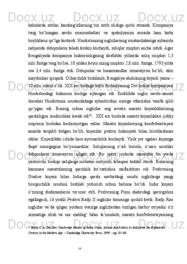 26baholarda   sotilar,   kambag‘allarning   tuz   sotib   olishga   qurbi   etmasdi.   Kompaniya
teng   bo‘lmagan   savdo   munosabatlari   va   spekulyasiya   asosida   ham   katta
boyliklarni qo‘lga kiritardi. Hindistonning inglizlarning mustamlakasiga aylanishi
natijasida dehqonlarni talash keskin kuchaydi, soliqlar miqdori ancha oshdi. Agar
Bengaliyada   kompaniya   hukmronligining   dastlabki   yillarida   soliq   miqdori   1,5
mln funtga teng bo‘lsa, 10 yildan keyin uning miqdori 2,8 mln. funtga, 1793 yilda
esa   3,4   mln.   funtga   etdi.   Dehqonlar   va   hunarmandlar   xonavayron   bo‘lib,   ekin
maydonlari qisqardi. Ocharchilik boshlanib, Bengaliya aholisining deyarli yarmi –
10 mln. odam o‘ldi. XIX asr boshiga kelib Britaniyaning Ost-Indiya kompaniyasi
Hindistondagi   hukmron   kuchga   aylangan   edi.   Endilikda   ingliz   savdo-sanoat
doiralari   Hindistonni   mustamlakaga   aylantirishni   oxiriga   etkazishni   vazifa   qilib
qo‘ygan   edi.   Buning   uchun   inglizlar   eng   avvalo   maratx   knyazliklarining
qarshiligini sindirishlari  kerak edi 11
.   XIX asr boshida maratx knyazliklari jiddiy
inqirozni   boshdan   kechirayotgan   edilar.   Maratx   knyazlarining   konfederatsiyasi
amalda   tarqalib   ketgan   bo‘lib,   knyazlar   peshvo   hokimyati   bilan   hisoblashmas
edilar. Knyazliklar  ichida  ham  ayrimachilik kuchaydi.  Yirik yer  egalari  knyazga
faqat   nomigagina   bo‘ysunardilar.   Soliqlarning   o‘sib   borishi,   o‘zaro   urushlar
dehqonlarni   xonavayron   qilgan   edi.   Bir   qator   joylarda   maratxlar   bu   yerda
yashovchi   boshqa  xalqlarga  nisbatan   imtiyozli  tabaqani   tashkil  etardi.  Bularning
hammasi   maratxlarning   qarshilik   ko‘rsatishini   zaiflashtirar   edi.   Peshvoning
Gvalior   knyazi   bilan   Indurga   qarshi   navbatdagi   urushi   inglizlarga   yangi
bosqinchilik   urushini   boshlab   yuborish   uchun   bahona   bo‘ldi.   Indur   knyazi
o‘zining   dushmanlarini   tor-mor   etib,   Peshvoning   Punu   shahridagi   qarorgohini
egallagach, 16 yoshli Peshvo Badji II inglizlar tomoniga qochib ketdi. Badji Rao
inglizlar   va’da   qilgan   yordam   evaziga   inglizlardan   tuzilgan   harbiy   otryadni   o‘z
xizmatiga   olish   va   uni   mablag‘   bilan   ta’minlash,   maratx   konfederatsiyasining
11
  Bayly C.A.  The New Cambridge History of India. Caste, Society and Politics in India from the Eighteenth 
Century to the Modern Age . – Cambridge University Press, 1999. – pp. 85–88 . 